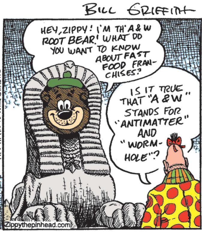 Graphics OCR: BILL GRIFFITH HEYZIPPY! I'M TH' A&W ROOT BEAR' WHAT DO YOU WANT TO KNOW www ABOUT FAST FOOD FRAN- CHISES? IS IT TRUE THAT "A&W" STANDS FOR "ANTIMATTER" AND WORM- HOLE"? Zippythepinhead.com BILL GRIFFITH HEYZIPPY ! I'M TH ' A & W ROOT BEAR ' WHAT DO YOU WANT TO KNOW www ABOUT FAST FOOD FRAN- CHISES ? IS IT TRUE THAT " A & W " STANDS FOR " ANTIMATTER " AND WORM- HOLE " ? Zippythepinhead.com