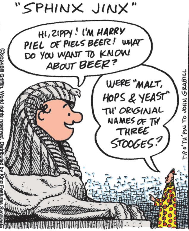 Publication OCR: ©2024Bill Griffith. World rights reserved. Distributed by King Features Syndicate "SPHINX JINX" HIZIPPY! I'M HARRY PIEL OF PIELS BEER! WHAT DO YOU WANT TO KNOW ABOUT BEER? WERE "MALTHOPS & YEAST" TH' ORIGINAL NAMES OF TH THREE STOOGES? TIP O'TH PIN TO JOHN GRABILL © 2024Bill Griffith . World rights reserved . Distributed by King Features Syndicate " SPHINX JINX " HIZIPPY ! I'M HARRY PIEL OF PIELS BEER ! WHAT DO YOU WANT TO KNOW ABOUT BEER ? WERE " MALTHOPS & YEAST " TH ' ORIGINAL NAMES OF TH THREE STOOGES ? TIP O'TH PIN TO JOHN GRABILL