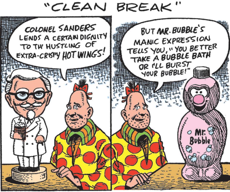 Graphics OCR: "CLEAN BREAK' COLONEL SANDERS LENDS A CERTAIN DIGNITY TO TH' HUSTLING OF EXTRA-CRISPY HOT WINGS! BUT MAR. BUBBLE'S MANIC EXPRESSION TELLS YOU"YOU BETTER TAKE A BUBBLE BATH OR I'LL BURST YOUR BUBBLE!" ? Mr. Bubble " CLEAN BREAK ' COLONEL SANDERS LENDS A CERTAIN DIGNITY TO TH ' HUSTLING OF EXTRA - CRISPY HOT WINGS ! BUT MAR . BUBBLE'S MANIC EXPRESSION TELLS YOU" YOU BETTER TAKE A BUBBLE BATH OR I'LL BURST YOUR BUBBLE ! " ? Mr. Bubble