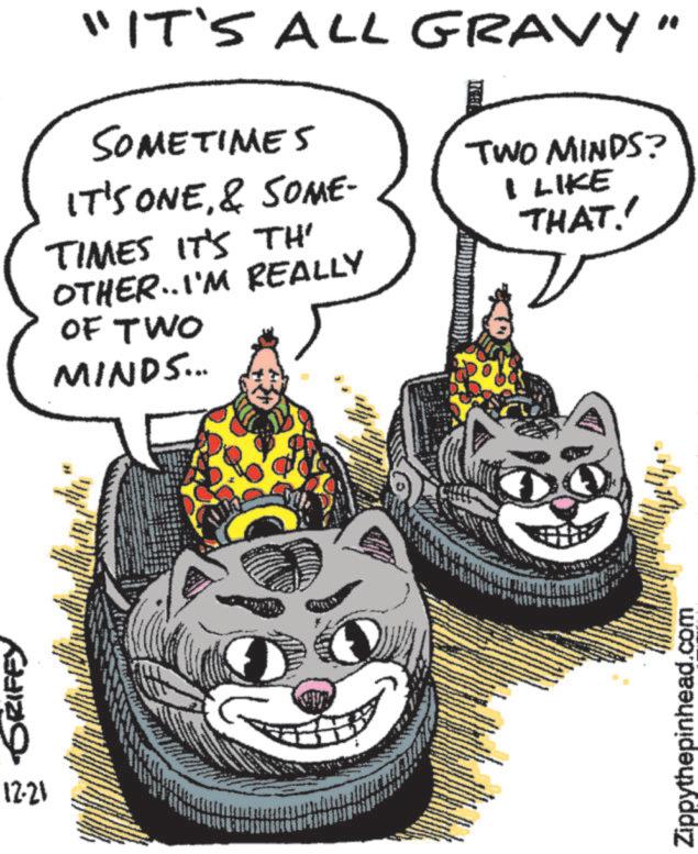 Fictional character OCR: GRIFFY 12.21 "IT'S ALL GRAVY" SOMETIMES IT'S ONE& SOME- TIMES IT'S TH' OTHER..I'M REALLY OF TWO MINDS... TWO MINDS? I LIKE THAT. Zippythepinhead.com GRIFFY 12.21 " IT'S ALL GRAVY " SOMETIMES IT'S ONE& SOME- TIMES IT'S TH ' OTHER..I'M REALLY OF TWO MINDS ... TWO MINDS ? I LIKE THAT . Zippythepinhead.com