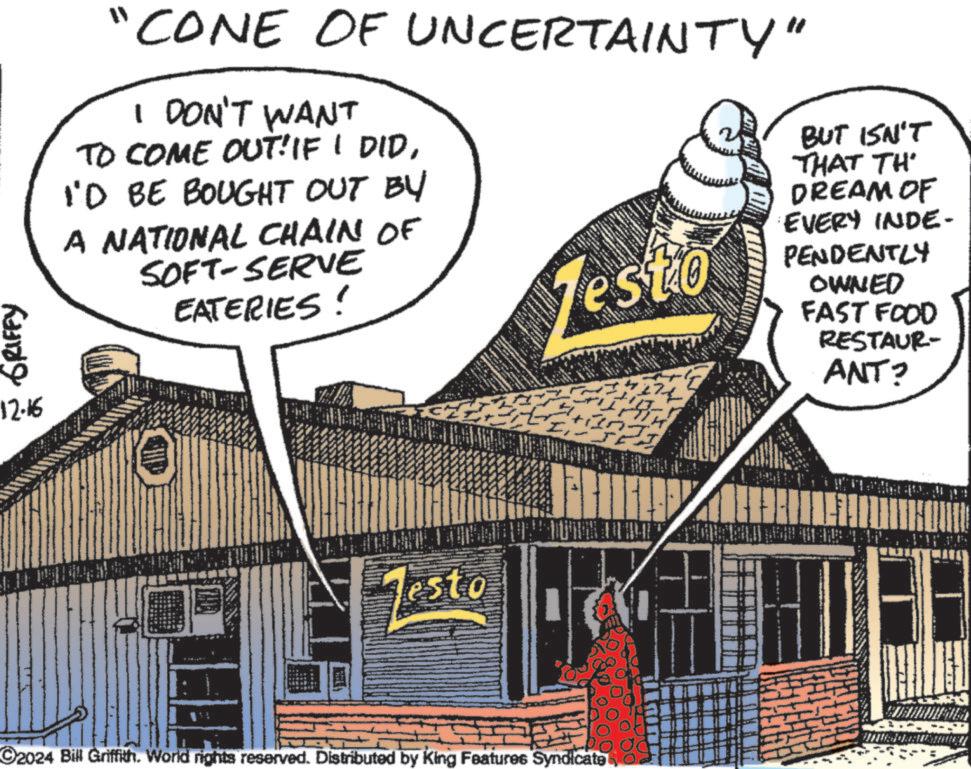 Fiction OCR: GRIFFY 12.16 "CONE OF UNCERTAINTY" I DON'T WANT TO COME OUT! IF I DIDI'D BE BOUGHT OUT BY A NATIONAL CHAIN OF SOFT-SERVE EATERIES! esto esto 2024 Bill Griffith. World rights reserved. Distributed by King Features Syndicate BUT ISN'T THAT TH DREAM OF EVERY INDE- PENDENTLY OWNED FAST FOOD RESTAUR- ANT? GRIFFY 12.16 " CONE OF UNCERTAINTY " I DON'T WANT TO COME OUT ! IF I DIDI'D BE BOUGHT OUT BY A NATIONAL CHAIN OF SOFT - SERVE EATERIES ! esto esto 2024 Bill Griffith . World rights reserved . Distributed by King Features Syndicate BUT ISN'T THAT TH DREAM OF EVERY INDE- PENDENTLY OWNED FAST FOOD RESTAUR- ANT ?