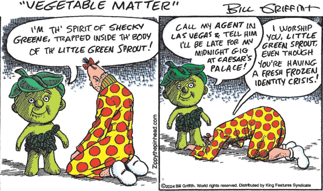 Food group OCR: "VEGETABLE MATTER" I'M TH' SPIRIT OF SHECKY GREENETRAPPED INSIDE TH' BODY OF THE LITTLE GREEN SPROUT! BILL GRIFFint CALL MY AGENT IN LAS VEGAS & TELL HIM I'LL BE LATE FOR MY MIDNIGHT GIG AT CAESAR'S PALACE! I WORSHIP YOULITTLE GREEN SPROUTEVEN THOUGH YOU'RE HAVING A FRESH FROZEN IDENTITY CRISIS! Zippythepinhead.com C2024 Bill Griffith. World rights reserved. Distributed by King Features Syndicate " VEGETABLE MATTER " I'M TH ' SPIRIT OF SHECKY GREENETRAPPED INSIDE TH ' BODY OF THE LITTLE GREEN SPROUT ! BILL GRIFFint CALL MY AGENT IN LAS VEGAS & TELL HIM I'LL BE LATE FOR MY MIDNIGHT GIG AT CAESAR'S PALACE ! I WORSHIP YOULITTLE GREEN SPROUTEVEN THOUGH YOU'RE HAVING A FRESH FROZEN IDENTITY CRISIS ! Zippythepinhead.com C2024 Bill Griffith . World rights reserved . Distributed by King Features Syndicate