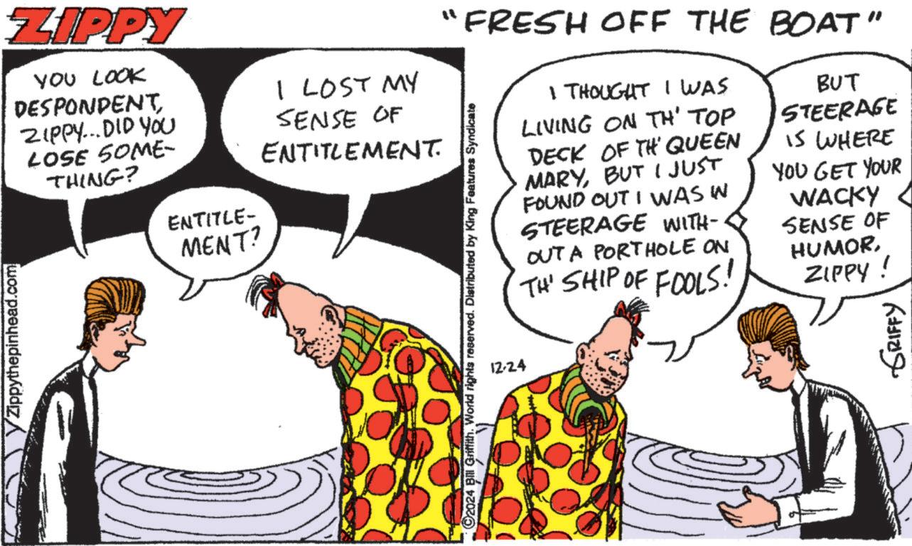 Fiction OCR: ?Zippythepinhead.com ZIPPY YOU LOOK DESPONDENT ZIPPY... DID YOU LOSE SOME- THING? ENTITLE- MENT? I LOST MY SENSE OF ENTITLEMENT. FRESH OFF THE BOAT" I THOUGHT I WAS LIVING ON TH' TOP DECK OF TH QUEEN MARYBUT I JUST FOUND OUT I WAS W STEERAGE WITH- OUT A PORTHOLE ON TH' SHIP OF FOOLS! BUT STEERAGE 15 WHERE YOU GET YOUR WACKY SENSE OF HUMORZIPPY! ©2024 Bill Griffith. World rights reserved. Distributed by King Features Syndicate 12-24 ???? ?????? ?Zippythepinhead.com ZIPPY YOU LOOK DESPONDENT ZIPPY ... DID YOU LOSE SOME- THING ? ENTITLE- MENT ? I LOST MY SENSE OF ENTITLEMENT . FRESH OFF THE BOAT " I THOUGHT I WAS LIVING ON TH ' TOP DECK OF TH QUEEN MARYBUT I JUST FOUND OUT I WAS W STEERAGE WITH- OUT A PORTHOLE ON TH ' SHIP OF FOOLS ! BUT STEERAGE 15 WHERE YOU GET YOUR WACKY SENSE OF HUMORZIPPY ! © 2024 Bill Griffith . World rights reserved . Distributed by King Features Syndicate 12-24 ???? ??????