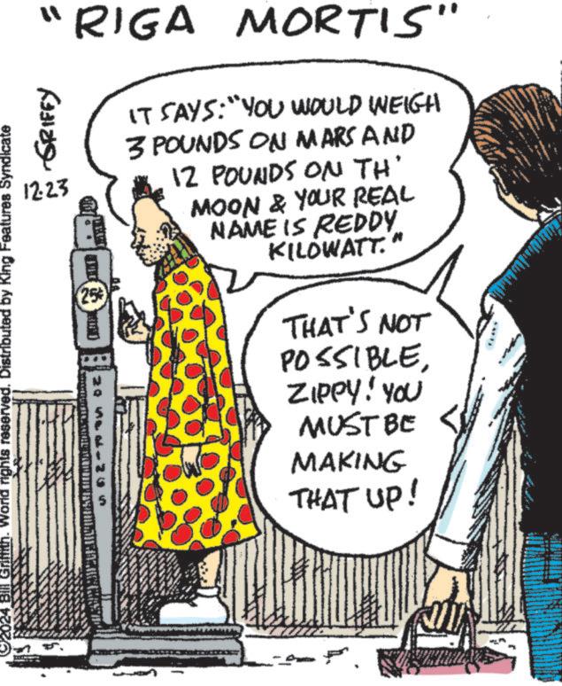Fiction OCR: "RIGA MORTIS" 1223 2024 Bill Grifith. World rights reserved. Distributed by King Features Syndicate GRIFFY 25 20 Vsak a 2 × 1 IT SAYS: "YOU WOULD WEIGH 3 POUNDS ON MARS AND 12 POUNDS ON TH' MOON & YOUR REAL NAME IS REDDY. KILOWATT." THAT'S NOT POSSIBLEZIPPY! YOU MUST BE MAKING THAT UP! " RIGA MORTIS " 1223 2024 Bill Grifith . World rights reserved . Distributed by King Features Syndicate GRIFFY 25 20 Vsak a 2 × 1 IT SAYS : " YOU WOULD WEIGH 3 POUNDS ON MARS AND 12 POUNDS ON TH ' MOON & YOUR REAL NAME IS REDDY . KILOWATT . " THAT'S NOT POSSIBLEZIPPY ! YOU MUST BE MAKING THAT UP !