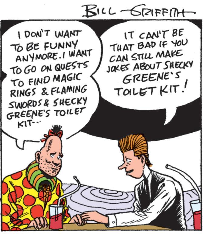 Fiction OCR: BILL GRIFFITH I DON'T WANT TO BE FUNNY ANYMORE. I WANT TO GO ON QUESTS TO FIND MAGIC RINGS & FLAMING SWORDS & SHECKY GREENE'S TOILET KIT... IT CAN'T BE THAT BAD IF YOU CAN STILL MAKE JOKES ABOUT SHECKY GREENE'S TOILET KIT! D BILL GRIFFITH I DON'T WANT TO BE FUNNY ANYMORE . I WANT TO GO ON QUESTS TO FIND MAGIC RINGS & FLAMING SWORDS & SHECKY GREENE'S TOILET KIT ... IT CAN'T BE THAT BAD IF YOU CAN STILL MAKE JOKES ABOUT SHECKY GREENE'S TOILET KIT ! D