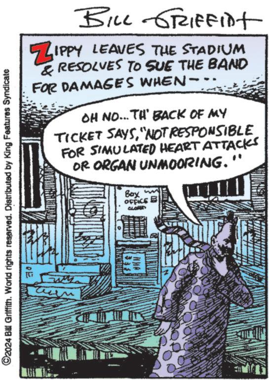 Animation OCR: ©2024 Bill Griffith. World rights reserved. Distributed by King Features Syndicate E BILL GRIFFIDT ZIPPY LEAVES THE STADIUM & RESOLVES TO SUE THE BAND FOR DAMAGES WHEN- OH NO...TH' BACK OF MY TICKET SAYS"NOT RESPONSIBLE FOR SIMULATED HEART ATTACKS OR ORGAN UNMOORING. Boy ww OFFICE © 2024 Bill Griffith . World rights reserved . Distributed by King Features Syndicate E BILL GRIFFIDT ZIPPY LEAVES THE STADIUM & RESOLVES TO SUE THE BAND FOR DAMAGES WHEN- OH NO ... TH ' BACK OF MY TICKET SAYS" NOT RESPONSIBLE FOR SIMULATED HEART ATTACKS OR ORGAN UNMOORING . Boy ww OFFICE