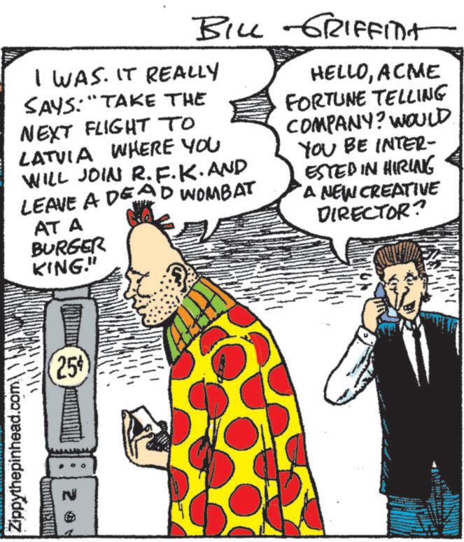 Animated cartoon OCR: Zippythepinhead.comBILL GRIFFInt I WAS. IT REALLY SAYS: "TAKE THE NEXT FLIGHT TO LATVIA WHERE YOU WILL JOIN R.F.K. AND LEAVE A DEAD WOMBAT AT A BURGER KING." HELLOACME FORTUNE TELLING COMPANY? WOULD YOU BE INTER- ESTED IN HIRING A NEW CREATIVE DIRECTOR? 25% Zippythepinhead.com BILL GRIFFInt I WAS . IT REALLY SAYS : " TAKE THE NEXT FLIGHT TO LATVIA WHERE YOU WILL JOIN R.F.K. AND LEAVE A DEAD WOMBAT AT A BURGER KING . " HELLOACME FORTUNE TELLING COMPANY ? WOULD YOU BE INTER- ESTED IN HIRING A NEW CREATIVE DIRECTOR ? 25 %