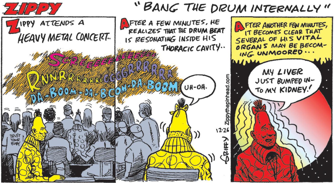 Comics OCR: ZIPPY ZIPPY ATTENDS A HEAVY METAL CONCERT.. " BANG THE DRUM INTERNALLY" AFTER A FEW MINUTESHE REALIZES THAT THE DRUM BEAT IS RESONATING INSIDE HIS THORACIC CAVITY.. BOOMBOA B CON DA BOOM UH-OH. Zippythepinhead.com AFTER ANOTHER FEW MINUTESIT BECOMES CLEAR THAT SEVERAL OF HIS VITAL ORGANS MAY BE BECOM- ING UNMOORED.. MY LIVER JUST BUMPED IN- TO MY KIDNEY! TRUST Your BODY >> 12-26 GRIFFY ZIPPY ZIPPY ATTENDS A HEAVY METAL CONCERT .. " BANG THE DRUM INTERNALLY " AFTER A FEW MINUTESHE REALIZES THAT THE DRUM BEAT IS RESONATING INSIDE HIS THORACIC CAVITY .. BOOMBOA B CON DA BOOM UH - OH . Zippythepinhead.com AFTER ANOTHER FEW MINUTESIT BECOMES CLEAR THAT SEVERAL OF HIS VITAL ORGANS MAY BE BECOM- ING UNMOORED .. MY LIVER JUST BUMPED IN- TO MY KIDNEY ! TRUST Your BODY >> 12-26 GRIFFY