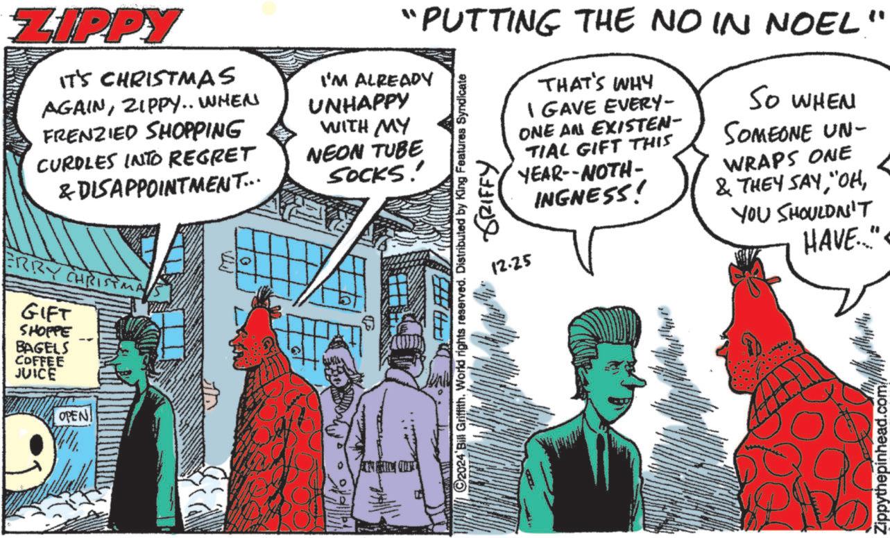 Publication OCR: ZIPPY IT'S CHRISTMAS AGAINZIPPY.. WHEN FRENZIED SHOPPING CURDLES INTO REGRET & DISAPPOINTMENT... ERRY CHRISTM GIFT SHOPPE BAGELS COFFEE JUICE OPEN "PUTTING THE NO IN NOEL' I'M ALREADY UNHAPPY WITH MY NEON TUBE SOCKS' " THAT'S WHY I GAVE EVERY- ONE AN EXISTEN- TIAL GIFT THIS YEAR--NOTH- 12.25 C2024 Bill Griffith. World rights reserved. Distributed by King Features Syndicate GRIFFY INGNESS! SO WHEN SOMEONE UN- WRAPS ONE & THEY SAYYOU SHOULDN'T HAVE." Zippythepinhead.com/ ZIPPY IT'S CHRISTMAS AGAINZIPPY .. WHEN FRENZIED SHOPPING CURDLES INTO REGRET & DISAPPOINTMENT ... ERRY CHRISTM GIFT SHOPPE BAGELS COFFEE JUICE OPEN " PUTTING THE NO IN NOEL ' I'M ALREADY UNHAPPY WITH MY NEON TUBE SOCKS ' " THAT'S WHY I GAVE EVERY- ONE AN EXISTEN- TIAL GIFT THIS YEAR -- NOTH- 12.25 C2024 Bill Griffith . World rights reserved . Distributed by King Features Syndicate GRIFFY INGNESS ! SO WHEN SOMEONE UN- WRAPS ONE & THEY SAY" OHYOU SHOULDN'T HAVE . " Zippythepinhead.com/