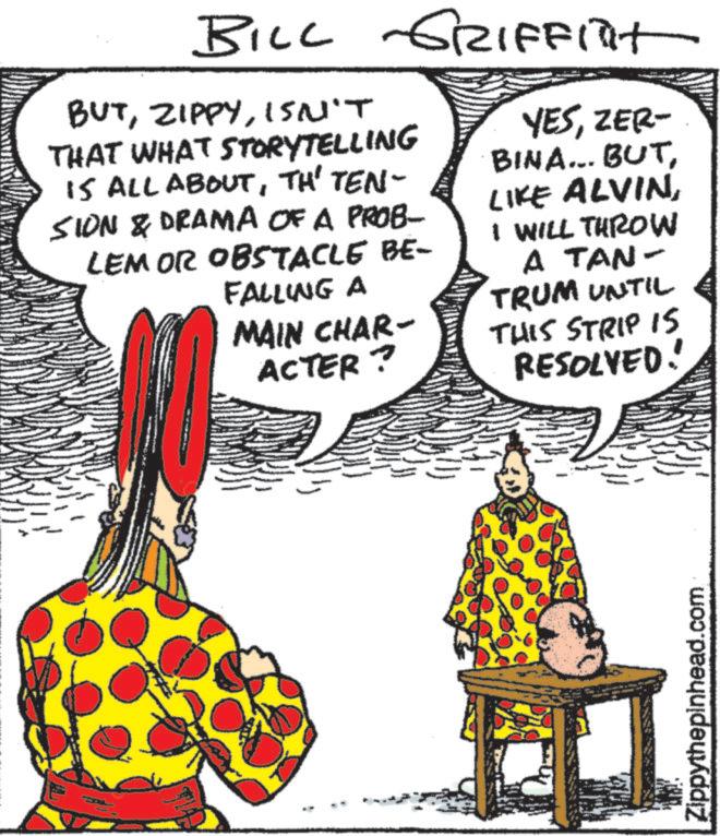 Animation OCR: BILL GRIFFITT BUTISN'T THAT WHAT STORYTELLING IS ALL ABOUTTH' TEN- SION & DRAMA OF A PROB- LEM OR OBSTACLE BE- FALLING A MAIN CHAR- ACTER? YESZER- BINA... BUTI WILL THROW A TAN- TRUM UNTIL THIS STRIP IS RESOLVED! Zippythepinhead.com BILL GRIFFITT BUTISN'T THAT WHAT STORYTELLING IS ALL ABOUTTH ' TEN- SION & DRAMA OF A PROB- LEM OR OBSTACLE BE- FALLING A MAIN CHAR- ACTER ? YESZER- BINA ... BUTLIKE ALVINI WILL THROW A TAN- TRUM UNTIL THIS STRIP IS RESOLVED ! Zippythepinhead.com