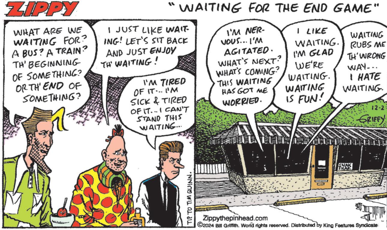 People OCR: ZIPPY WHAT ARE WE WAITING FOR? A BUS? A TRAIN? TH' BEGINNING OF SOMETHING? ORTH' END OF SOMETHING? n WAITING FOR THE END GAME" I JUST LIKE WAIT ING! LET'S SIT BACK AND JUST ENJOY TH' WAITING! I'M TIRED OF IT... I'M SICK & TIRED OF IT... I CAN'T STAND THIS WAITING... I'M NER- VOUS... I'M AGITATED. WHAT'S NEXT? WHAT'S COMING? THIS WAITING HAS GOT ME WORRIED. I LIKE WAITING. I'M GLAD WE'RE WAITING. WAITING IS FUN! WAITING RUBS ME TH' WRONG WAY... I HATE WAITING. 12-2 GRIFFY TIP TO TIM QUINN. SNAK Zippythepinhead.com ©2024 Bill Griffith. World rights reserved. Distributed by King Features Syndicate ZIPPY WHAT ARE WE WAITING FOR ? A BUS ? A TRAIN ? TH ' BEGINNING OF SOMETHING ? ORTH ' END OF SOMETHING ? n WAITING FOR THE END GAME " I JUST LIKE WAIT ING ! LET'S SIT BACK AND JUST ENJOY TH ' WAITING ! I'M TIRED OF IT ... I'M SICK & TIRED OF IT ... I CAN'T STAND THIS WAITING ... I'M NER- VOUS ... I'M AGITATED . WHAT'S NEXT ? WHAT'S COMING ? THIS WAITING HAS GOT ME WORRIED . I LIKE WAITING . I'M GLAD WE'RE WAITING . WAITING IS FUN ! WAITING RUBS ME TH ' WRONG WAY ... I HATE WAITING . 12-2 GRIFFY TIP TO TIM QUINN . SNAK Zippythepinhead.com © 2024 Bill Griffith . World rights reserved . Distributed by King Features Syndicate