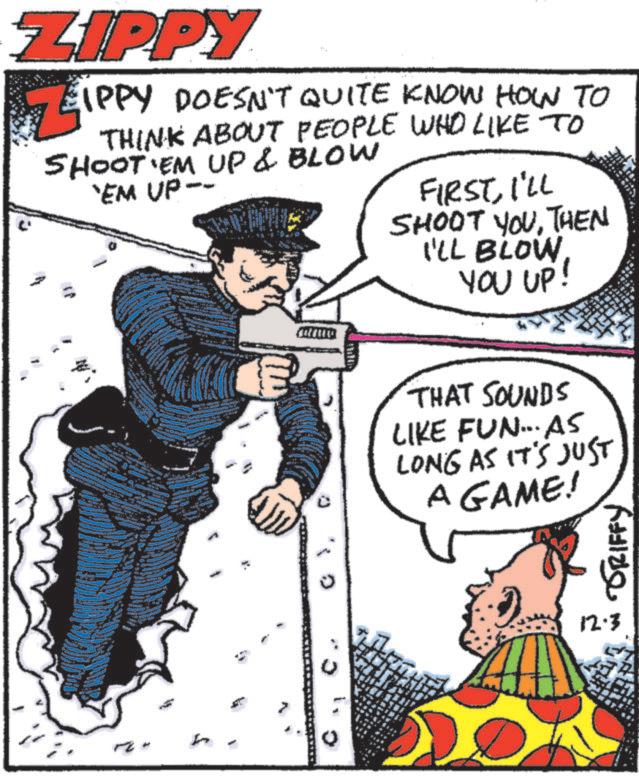 Fictional character OCR: ZIPPY EIPPY DOESN'T QUITE KNOW HOW TO THINK ABOUT PEOPLE WHO LIKE TO SHOOT 'EM UP & BLOW 'EM UP-- FIRSTI'LL SHOOT YOUTHEN I'LL BLOW YOU UP! h THAT SOUNDS LIKE FUN... AS LONG AS IT'S JUST A GAME! GRIFFY 12.3 ZIPPY EIPPY DOESN'T QUITE KNOW HOW TO THINK ABOUT PEOPLE WHO LIKE TO SHOOT ' EM UP & BLOW ' EM UP-- FIRSTI'LL SHOOT YOUTHEN I'LL BLOW YOU UP ! h THAT SOUNDS LIKE FUN ... AS LONG AS IT'S JUST A GAME ! GRIFFY 12.3