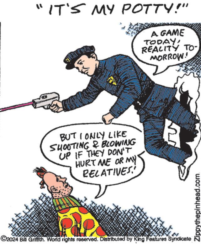 Illustration OCR: "IT'S MY POTTY!" 3 A. GAME TODAY! REALITY TO- MORROW! ww BUT I ONLY LIKE SHOOTING & BLOWING UP IF THEY DON'T HURT ME OR MY RELATIVES. ©2024 Bill Griffith. World rights reserved. Distributed by King Features Syndicate MA ww Zippythepinhead.com. " IT'S MY POTTY ! " 3 A. GAME TODAY ! REALITY TO- MORROW ! ww BUT I ONLY LIKE SHOOTING & BLOWING UP IF THEY DON'T HURT ME OR MY RELATIVES . © 2024 Bill Griffith . World rights reserved . Distributed by King Features Syndicate MA ww Zippythepinhead.com .