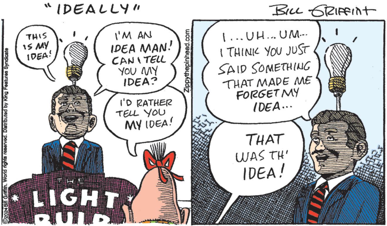 Line OCR: ©2024 Bill Griffith. World rights reserved. Distributed by King Features Syndicate THIS IS MY IDEA! "IDEALLY" I'M AN IDEA MAN! CAN TELL YOU MY IDEA? I'D RATHER TELL YOU MY IDEA! Zippythepinhead.com BILL GRIFFint 1... UH... UM... I THINK YOU JUST SAID SOMETHING THAT MADE ME FORGET MY IDEA... THAT WAS TH' LIGHT BULD IDEA! © 2024 Bill Griffith . World rights reserved . Distributed by King Features Syndicate THIS IS MY IDEA ! " IDEALLY " I'M AN IDEA MAN ! CAN TELL YOU MY IDEA ? I'D RATHER TELL YOU MY IDEA ! Zippythepinhead.com BILL GRIFFint 1 ... UH ... UM ... I THINK YOU JUST SAID SOMETHING THAT MADE ME FORGET MY IDEA ... THAT WAS TH ' LIGHT BULD IDEA !