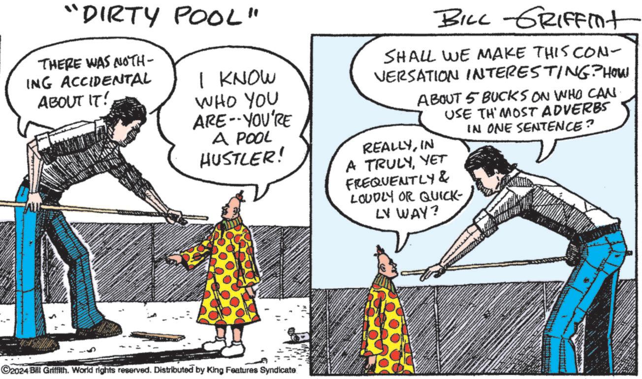 Font OCR: "DIRTY POOL" THERE WAS NOTH- ING ACCIDENTAL ABOUT IT! I KNOW WHO YOU ARE--YOU'RE A POOL HUSTLER! BILL GRIFFint SHALL WE MAKE THIS Con- VERSATION INTERESTING? HOW ABOUT 5 BUCKS ON WHO CAN USE TH'MOST ADVERBS IN ONE SENTENCE? REALLYIN A TRULYYET FREQUENTLY& LOUDLY OR QUICK- LV WAY? ©2024 Bill Griffith. World rights reserved. Distributed by King Features Syndicate " DIRTY POOL " THERE WAS NOTH- ING ACCIDENTAL ABOUT IT ! I KNOW WHO YOU ARE -- YOU'RE A POOL HUSTLER ! BILL GRIFFint SHALL WE MAKE THIS Con- VERSATION INTERESTING ? HOW ABOUT 5 BUCKS ON WHO CAN USE TH'MOST ADVERBS IN ONE SENTENCE ? REALLYIN A TRULYYET FREQUENTLY & LOUDLY OR QUICK- LV WAY ? © 2024 Bill Griffith . World rights reserved . Distributed by King Features Syndicate