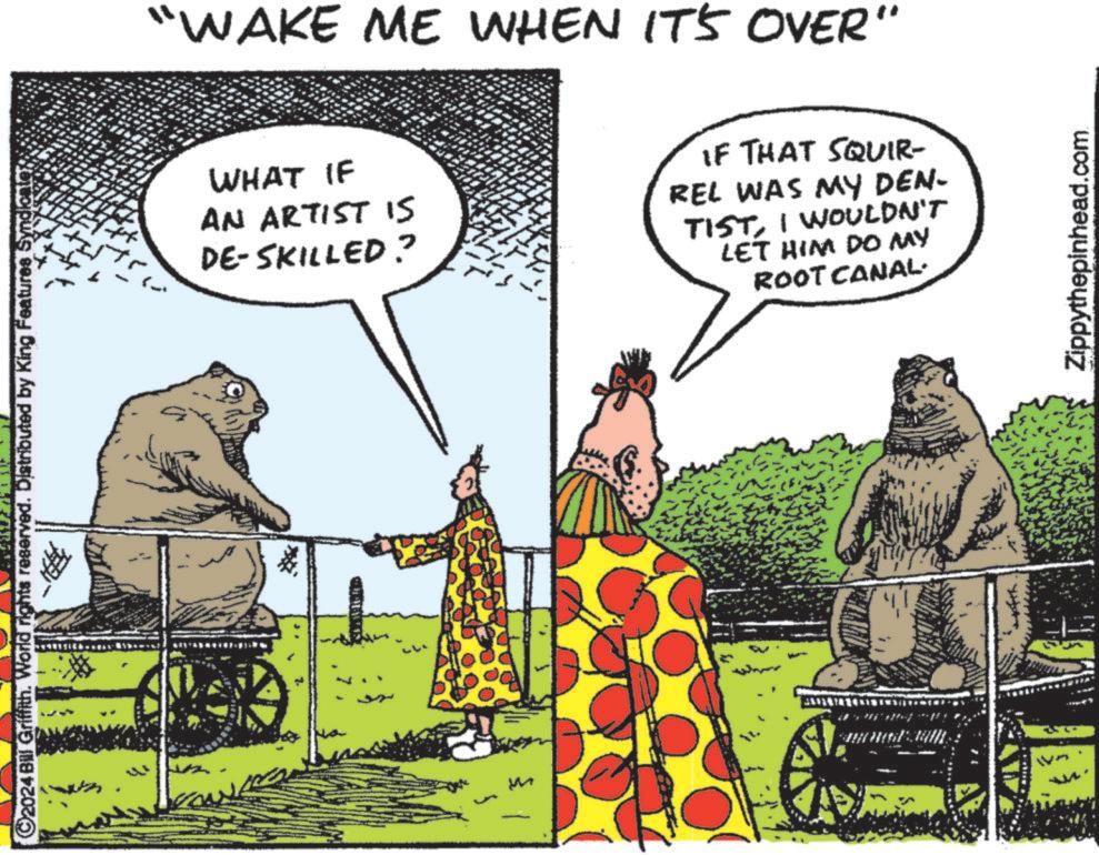 Rectangle OCR: ©2024 Bill Griffith. World rights reserved. Distributed by King Features SyndicateM "WAKE ME WHEN IT'S OVER" WHAT IF AN ARTIST IS DE-SKILLED? IF THAT SQUIR- REL WAS MY DEN- TISTI WOULDN'T LET HIM DO MY ROOT CANAL. Zippythepinhead.com © 2024 Bill Griffith . World rights reserved . Distributed by King Features SyndicateM " WAKE ME WHEN IT'S OVER " WHAT IF AN ARTIST IS DE - SKILLED ? IF THAT SQUIR- REL WAS MY DEN- TISTI WOULDN'T LET HIM DO MY ROOT CANAL . Zippythepinhead.com