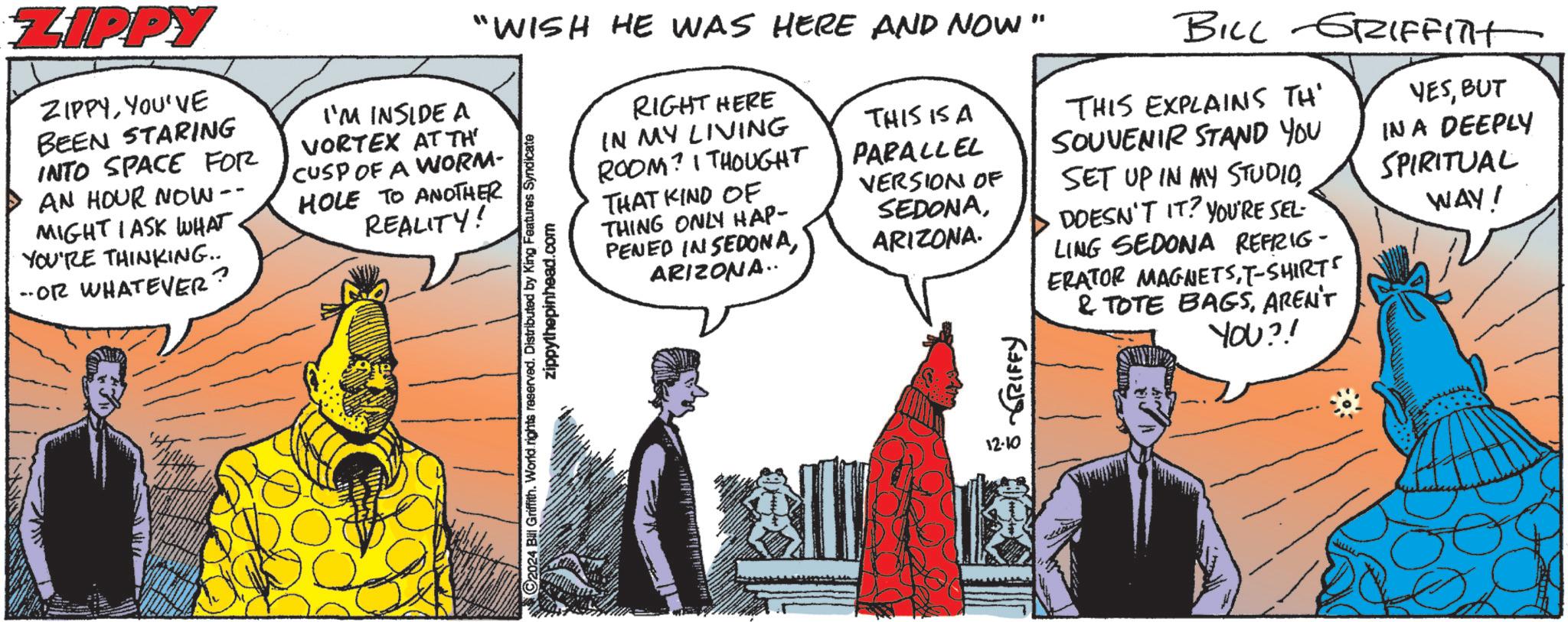 Parallel OCR: ZIPPY ZIPPYYOU'VE BEEN STARING INTO SPACE FOR AN HOUR NOW -- MIGHT I ASK WHAT YOU'RE THINKING... -OR WHATEVER. "WISH HE WAS HERE AND NOW" I'M INSIDE A VORTEX AT TH CUSP OF A WORM- HOLE TO ANOTHER REALITY! 2024 Bill Griffith. World rights reserved. Distributed by King Features Syndicate zippythepinhead.com RIGHT HERE IN MY LIVING ROOM? I THOUGHT THAT KIND OF THING ONLY HAP- PENED IN SEDONAARIZONA.. THIS IS A PARALLEL VERSION OF SEDONAARIZONA. ? ???? ?????? 12.10 BILL GRIFFITH THIS EXPLAINS TH' SOUVENIR STAND YOU SET UP IN MY STUDIODOESN'T IT? YOU'RE SEL- LING SEDONA REFRIG- ERATOR MAGNETST-SHIRTS & TOTE BAGSAREN'T YOU?! YESBUT IN A DEEPLY SPIRITUAL WAY! ZIPPY ZIPPYYOU'VE BEEN STARING INTO SPACE FOR AN HOUR NOW -- MIGHT I ASK WHAT YOU'RE THINKING ... -OR WHATEVER . " WISH HE WAS HERE AND NOW " I'M INSIDE A VORTEX AT TH CUSP OF A WORM- HOLE TO ANOTHER REALITY ! 2024 Bill Griffith . World rights reserved . Distributed by King Features Syndicate zippythepinhead.com RIGHT HERE IN MY LIVING ROOM ? I THOUGHT THAT KIND OF THING ONLY HAP- PENED IN SEDONAARIZONA .. THIS IS A PARALLEL VERSION OF SEDONAARIZONA . ? ???? ?????? 12.10 BILL GRIFFITH THIS EXPLAINS TH ' SOUVENIR STAND YOU SET UP IN MY STUDIODOESN'T IT ? YOU'RE SEL- LING SEDONA REFRIG- ERATOR MAGNETST - SHIRTS & TOTE BAGSAREN'T YOU ?! YESBUT IN A DEEPLY SPIRITUAL WAY !