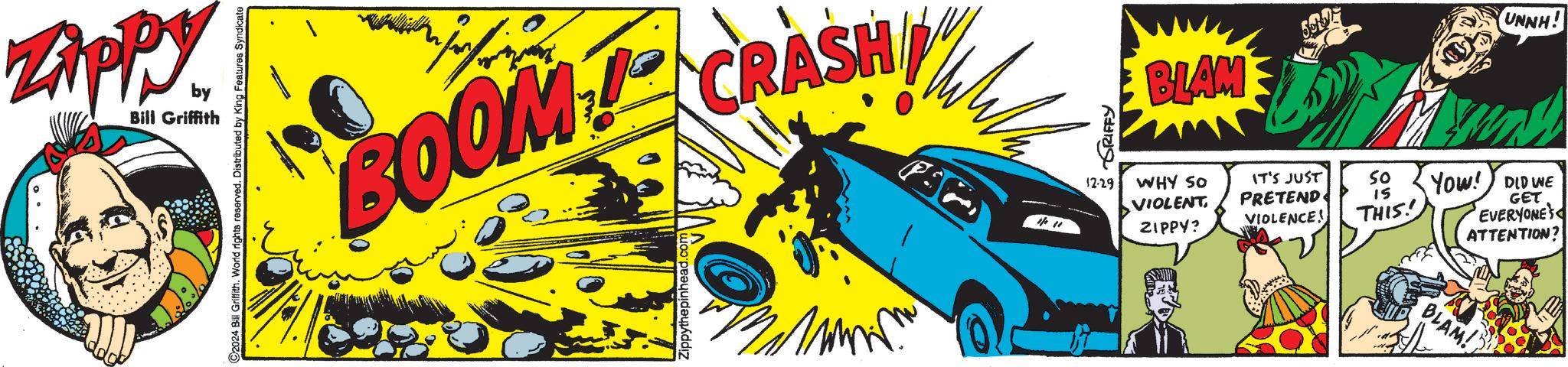 Automotive design OCR: Zippy by Bill Griffith C2024 Bill Griffith. World rights reserved. Distributed by King Features Syndicate BOOM CRASH Zippythepinhead. GRIFFY BLAM UNNH! 12-29 WHY SO VIOLENT ZIPPY? IT'S JUST PRETEND VIOLENCE! So 15 THIS! YOW! DID WE GET EVERYONE'S ATTENTION? BLAM! Zippy by Bill Griffith C2024 Bill Griffith . World rights reserved . Distributed by King Features Syndicate BOOM CRASH Zippythepinhead . GRIFFY BLAM UNNH ! 12-29 WHY SO VIOLENT ZIPPY ? IT'S JUST PRETEND VIOLENCE ! So 15 THIS ! YOW ! DID WE GET EVERYONE'S ATTENTION ? BLAM !