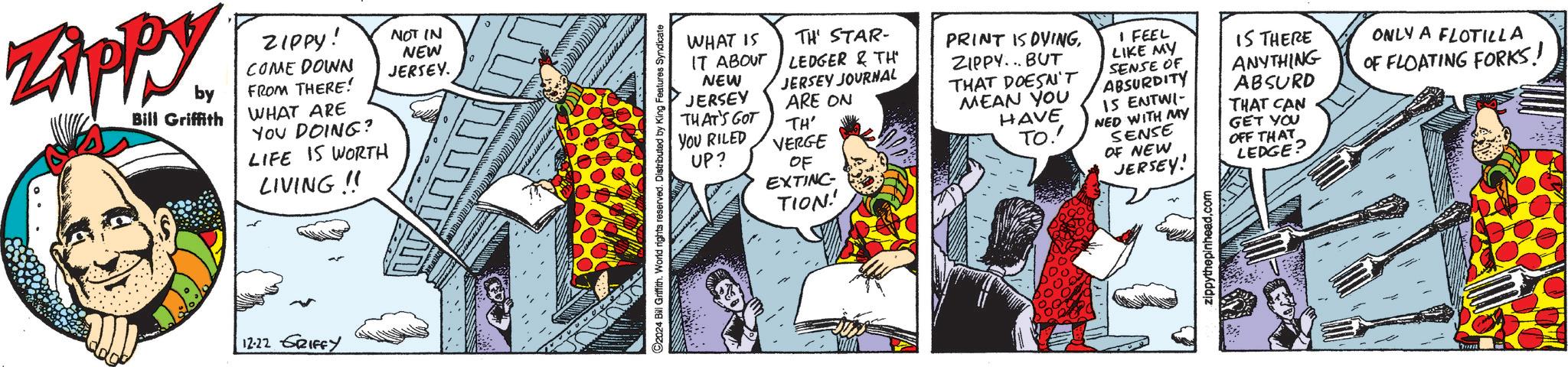 Comics OCR: Zippy. by Bill Griffith ZIPPY! NOT IN NEW COME DOWN JERSEY. FROM THERE! WHAT ARE YOU DOING? LIFE IS WORTH LIVING!! ?? 12.22 GRIFFY C2024 Bill Griffith. World rights reserved. Distributed by King Features Syndicate LEDGER & TH WHAT IS TH' STAR- IT ABOUT NEW JERSEY JOURNAL JERSEY THAT'S GOT ARE ON TH' YOU RILED VERGE UP? OF EXTINC TION! PRINT IS OVINGZIPPY...BUT THAT DOESN'T MEAN YOU HAVE TO.' I FEEL LIKE MY SENSE OF ABSURDITY IS ENTWI- NED WITH MY SENSE OF NEW JERSEY! IS THERE ANYTHING ABSURD THAT CAN GET YOU OFF THAT LEDGE? ONLY A FLOTILLA OF FLOATING FORKS! zippythepinhead.com Zippy . by Bill Griffith ZIPPY ! NOT IN NEW COME DOWN JERSEY . FROM THERE ! WHAT ARE YOU DOING ? LIFE IS WORTH LIVING !! ?? 12.22 GRIFFY C2024 Bill Griffith . World rights reserved . Distributed by King Features Syndicate LEDGER & TH WHAT IS TH ' STAR- IT ABOUT NEW JERSEY JOURNAL JERSEY THAT'S GOT ARE ON TH ' YOU RILED VERGE UP ? OF EXTINC TION ! PRINT IS OVINGZIPPY ... BUT THAT DOESN'T MEAN YOU HAVE TO . ' I FEEL LIKE MY SENSE OF ABSURDITY IS ENTWI- NED WITH MY SENSE OF NEW JERSEY ! IS THERE ANYTHING ABSURD THAT CAN GET YOU OFF THAT LEDGE ? ONLY A FLOTILLA OF FLOATING FORKS ! zippythepinhead.com