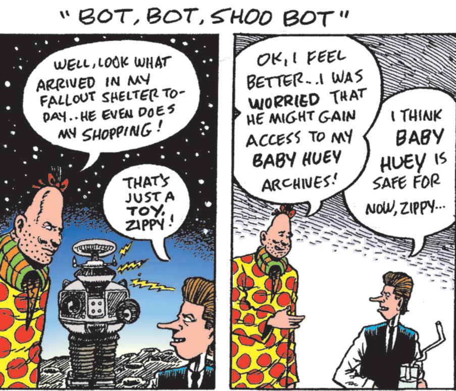 Comic book OCR: "BOTSHOO BOT" WELLLOOK WHAT ARRIVED IN MY FALLOUT SHELTER TO- DAY.. HE EVEN DOES MY SHOPPING! THAT'S JUSTA TOY ZIPPY! OKI FEEL BETTER..I WAS WORRIED THAT HE MIGHT GAIN ACCESS TO MY BABY HUEY ARCHIVES! I THINK BABY HUEY IS SAFE FOR NOWZIPPY... " BOTSHOO BOT " WELLLOOK WHAT ARRIVED IN MY FALLOUT SHELTER TO- DAY .. HE EVEN DOES MY SHOPPING ! THAT'S JUSTA TOY ZIPPY ! OKI FEEL BETTER..I WAS WORRIED THAT HE MIGHT GAIN ACCESS TO MY BABY HUEY ARCHIVES ! I THINK BABY HUEY IS SAFE FOR NOWZIPPY ...