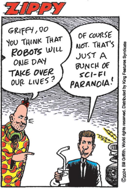 Sharing OCR: ZIPPY GRIFFY00 YOU THINK THAT ROBOTS WILL OF COURSE NOT. THAT'S JUST A ONE DAY TAKE OVER OUR LIVES? BUNCH OF SCI-FI PARANOIA! ©2024 Bill Griffith. World rights reserved. Distributed by King Features Syndicate ZIPPY GRIFFY00 YOU THINK THAT ROBOTS WILL OF COURSE NOT . THAT'S JUST A ONE DAY TAKE OVER OUR LIVES ? BUNCH OF SCI - FI PARANOIA ! © 2024 Bill Griffith . World rights reserved . Distributed by King Features Syndicate