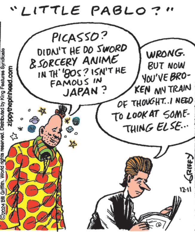Organism OCR: ©2024 Bill Griffith. World rights reserved. Distributed by King Features Syndicate zippythepinhead.com "LITTLE PABLO?" PICASSO? DIDN'T HE DO SWORD & SORCERY ANIME IN TH' '80S? ISN'T HE FAMOUS IN JAPAN? WRONG. BUT NOW YOU'VE BRO- KEN MY TRAIN OF THOUGHT..I NEED TO LOOK AT SOME- THING ELSE... 12.11 GRIFFY © 2024 Bill Griffith . World rights reserved . Distributed by King Features Syndicate zippythepinhead.com " LITTLE PABLO ? " PICASSO ? DIDN'T HE DO SWORD & SORCERY ANIME IN TH ' ' 80S ? ISN'T HE FAMOUS IN JAPAN ? WRONG . BUT NOW YOU'VE BRO- KEN MY TRAIN OF THOUGHT..I NEED TO LOOK AT SOME- THING ELSE ... 12.11 GRIFFY