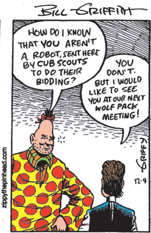 Humour OCR: zippythepinhead.com BILL GRIFFIint HOW DO I KNOW THAT YOU AREN'T A ROBOTSENT HERE BY CUB SCOUTS TO DO THEIR BIDDING? YOU DON'T. BUT I WOULD LIKE TO SEE YOU AT OUR NEXT WOLF PACK MEETING! ?? ?????? 12-9 zippythepinhead.com BILL GRIFFIint HOW DO I KNOW THAT YOU AREN'T A ROBOTSENT HERE BY CUB SCOUTS TO DO THEIR BIDDING ? YOU DON'T . BUT I WOULD LIKE TO SEE YOU AT OUR NEXT WOLF PACK MEETING ! ?? ?????? 12-9