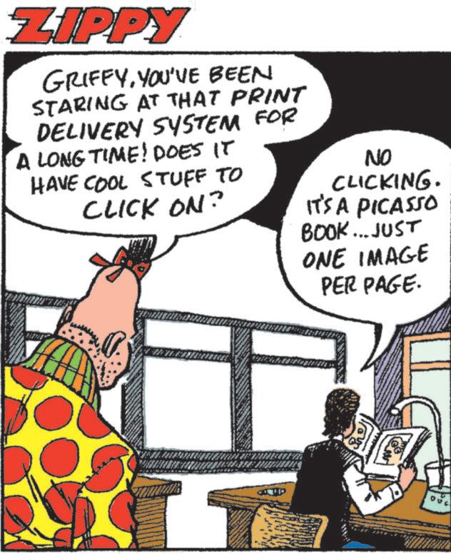 Sharing OCR: ZIPPY GRIFFYYOU'VE BEEN STARING AT THAT PRINT DELIVERY SYSTEM FOR A LONG TIME! DOES IT HAVE COOL STUFF TO CLICK ON? NO CLICKING. IT'S A PICASSO BOOK... JUST ONE IMAGE PER PAGE. ZIPPY GRIFFYYOU'VE BEEN STARING AT THAT PRINT DELIVERY SYSTEM FOR A LONG TIME ! DOES IT HAVE COOL STUFF TO CLICK ON ? NO CLICKING . IT'S A PICASSO BOOK ... JUST ONE IMAGE PER PAGE .