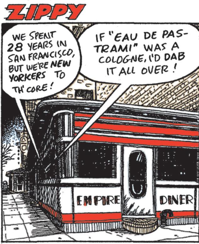 Fiction OCR: ZIPPY WE SPENT 28 YEARS IN SAN FRANCISCOBUT WE'RE NEW YORKERS TO TH' CORE! IF "EAU DE PAS- TRAMI" WAS A COLOGNEI'D DAB IT ALL OVER! OIDE EMPIRE D DINER ZIPPY WE SPENT 28 YEARS IN SAN FRANCISCOBUT WE'RE NEW YORKERS TO TH ' CORE ! IF " EAU DE PAS- TRAMI " WAS A COLOGNEI'D DAB IT ALL OVER ! OIDE EMPIRE D DINER