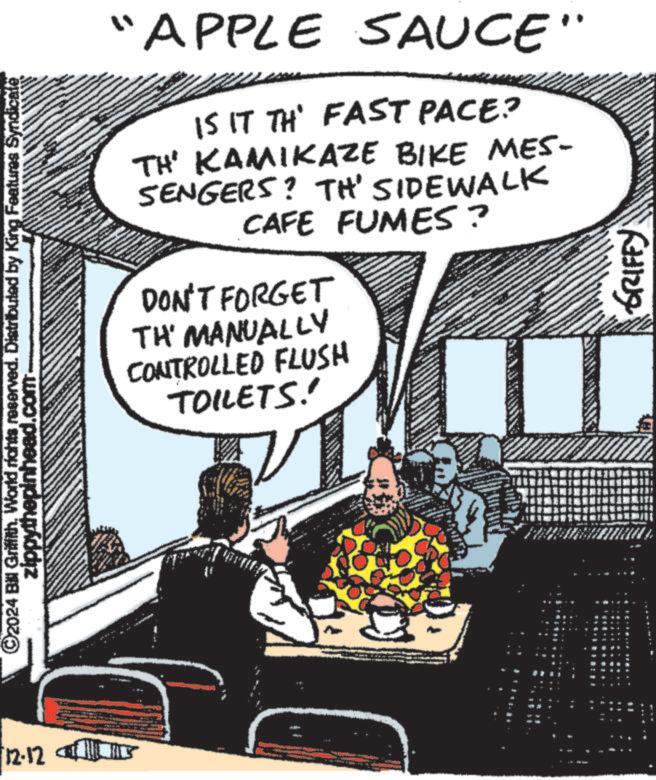 Illustration OCR: 12-12 ©2024 Bill Griffith. World rights reserved. Distributed by King Features Syndicate zippythepinhead.com "APPLE SAUCE" IS IT TH' FAST PACE? TH' KAMIKAZE BIKE MES- SENGERS? TH' SIDEWALK CAFE FUMES? DON'T FORGET TH' MANUALLY CONTROLLED FLUSH TOILETS!' GRIFFY 12-12 © 2024 Bill Griffith . World rights reserved . Distributed by King Features Syndicate zippythepinhead.com " APPLE SAUCE " IS IT TH ' FAST PACE ? TH ' KAMIKAZE BIKE MES- SENGERS ? TH ' SIDEWALK CAFE FUMES ? DON'T FORGET TH ' MANUALLY CONTROLLED FLUSH TOILETS ! ' GRIFFY