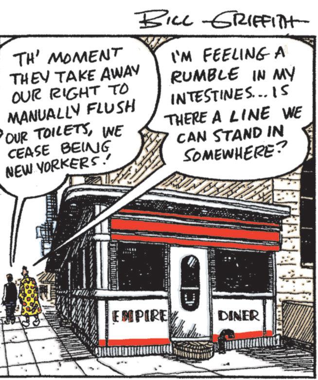 Drawing OCR: BILL GRIFFITH TH' MOMENT THEY TAKE AWAY OUR RIGHT TO MANUALLY FLUSH OUR TOILETSINE CEASE BEING NEW YORKERS! I'M FEELING A RUMBLE IN MY INTESTINES... 15 THERE A LINE WE CAN STAND IN SOMEWHERE? EMPIREY C DINER BILL GRIFFITH TH ' MOMENT THEY TAKE AWAY OUR RIGHT TO MANUALLY FLUSH OUR TOILETSINE CEASE BEING NEW YORKERS ! I'M FEELING A RUMBLE IN MY INTESTINES ... 15 THERE A LINE WE CAN STAND IN SOMEWHERE ? EMPIREY C DINER