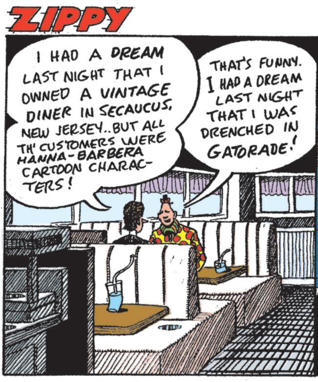Illustration OCR: 40 ZIPPY I HAD A DREAM LAST NIGHT THAT I OWNED A VINTAGE DINER IN SECAUCUSNEW JERSEY.. BUT ALL TH' CUSTOMERS WERE HÀNNA-BARBERA CARTOON CHARAC- TERS! THAT'S FUNNY. I HAD A DREAM LAST NIGHT THAT I WAS DRENCHED IN GATORADE! 40 ZIPPY I HAD A DREAM LAST NIGHT THAT I OWNED A VINTAGE DINER IN SECAUCUSNEW JERSEY .. BUT ALL TH ' CUSTOMERS WERE HÀNNA - BARBERA CARTOON CHARAC- TERS ! THAT'S FUNNY . I HAD A DREAM LAST NIGHT THAT I WAS DRENCHED IN GATORADE !