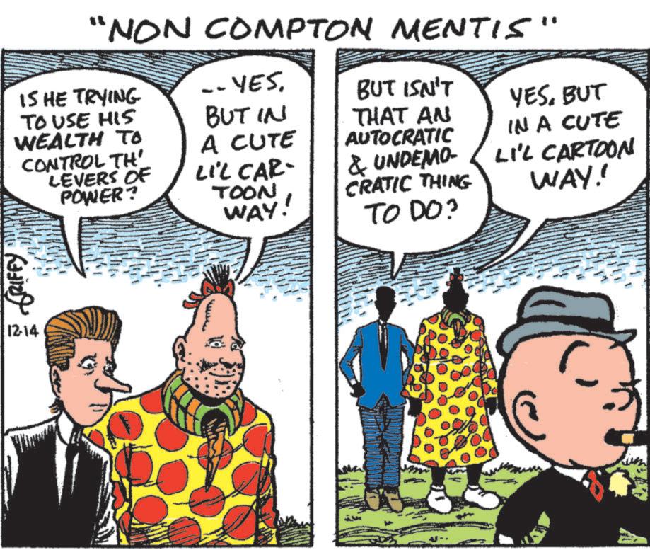 Comics OCR: GRIFFY 12-14 "NON COMPTON MENTIS" 15 HE TRYING TO USE HIS WEALTH TO CONTROL TH' LEVERS OF POWER? -- YES. BUT ISN'T BUT IN YESBUT THAT AN AUTOCRATIC IN A CUTE & UNDEMO- LI'L CARTOON WAY!! A CUTE LIL CAR- TOON WAY! CRATIC THING TO DO? GRIFFY 12-14 " NON COMPTON MENTIS " 15 HE TRYING TO USE HIS WEALTH TO CONTROL TH ' LEVERS OF POWER ? -- YES . BUT ISN'T BUT IN YESBUT THAT AN AUTOCRATIC IN A CUTE & UNDEMO- LI'L CARTOON WAY !! A CUTE LIL CAR- TOON WAY ! CRATIC THING TO DO ?