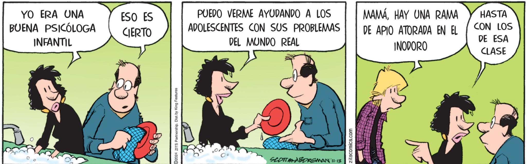Art OCR: YO ERA UNA BUENA PSICÓLOGA INFANTIL ESO ES CIERTO 2024 ZITS Partnership. Dist. by King Features PUEDO VERME AYUDANDO A LOS ADOLESCENTES CON SUS PROBLEMAS DEL MUNDO REAL MAMÁHAY UNA RAMA DE APIO ATORADA EN EL INODORO HASTA CON LOS DE ESA CLASE SCOTT ANABORGMAN 11-13 zitscomics.com YO ERA UNA BUENA PSICÓLOGA INFANTIL ESO ES CIERTO 2024 ZITS Partnership . Dist . by King Features PUEDO VERME AYUDANDO A LOS ADOLESCENTES CON SUS PROBLEMAS DEL MUNDO REAL MAMÁHAY UNA RAMA DE APIO ATORADA EN EL INODORO HASTA CON LOS DE ESA CLASE SCOTT ANABORGMAN 11-13 zitscomics.com