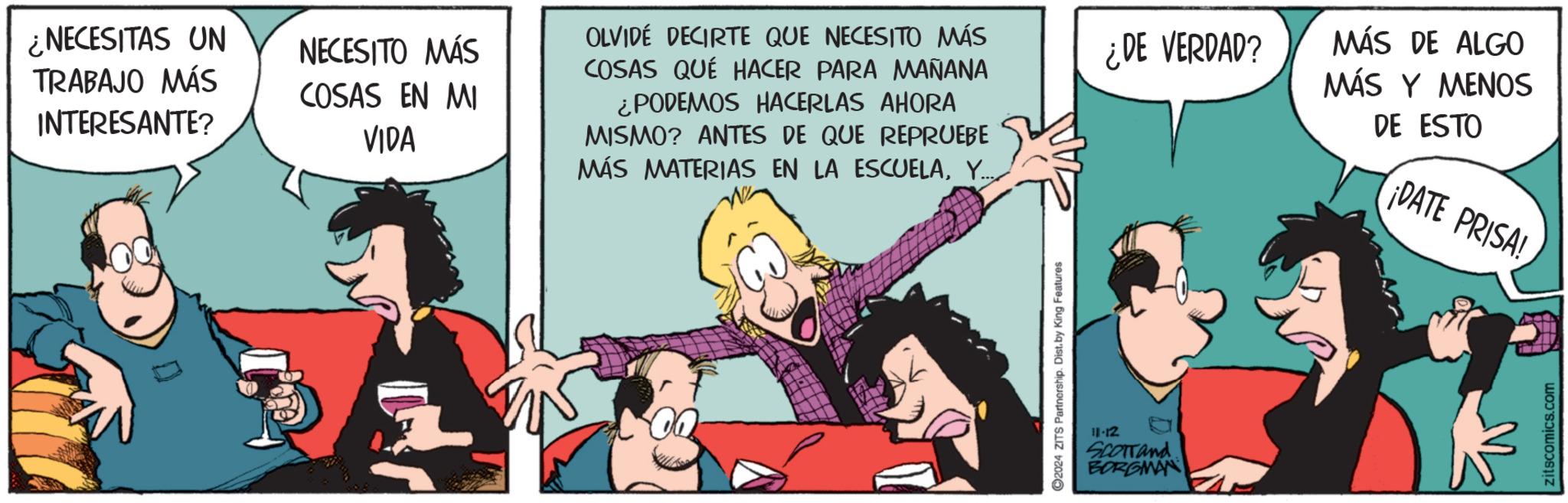 Community OCR: ¿NECESITAS UN TRABAJO MÁS INTERESANTE? NECESITO MÁS COSAS EN MI VIDA OLVIDE DECIRTE QUE NECESITO MÁS COSAS QUÉ HACER PARA MAÑANA ¿PODEMOS HACERLAS AHORA MISMO? ANTES DE QUE REPRUEBE MÁS MATERIAS EN LA ESCUELAY..... 2024 ZITS Partnership. Dist. by King Features 11-12 Scorrand BORGMAN ¿¿DE VERDAD? MÁS DE ALGO MÁS Y MENOS DE ESTO ¡DATE PRISA! zitscomics.com ¿ NECESITAS UN TRABAJO MÁS INTERESANTE ? NECESITO MÁS COSAS EN MI VIDA OLVIDE DECIRTE QUE NECESITO MÁS COSAS QUÉ HACER PARA MAÑANA ¿ PODEMOS HACERLAS AHORA MISMO ? ANTES DE QUE REPRUEBE MÁS MATERIAS EN LA ESCUELAY ..... 2024 ZITS Partnership . Dist . by King Features 11-12 Scorrand BORGMAN ¿ ¿ DE VERDAD ? MÁS DE ALGO MÁS Y MENOS DE ESTO ¡ DATE PRISA ! zitscomics.com