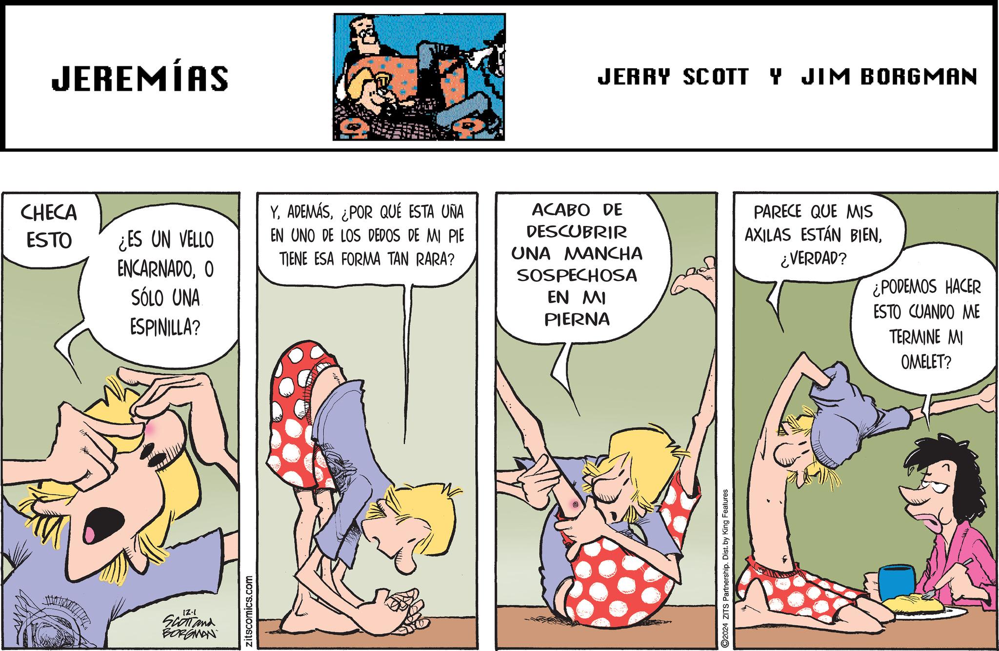 Parallel OCR: JEREMÍAS JERRY SCOTT Y JIM BORGMAN CHECA ESTO ¿ES UN VELLO ENCARNADOO SÓLO UNA ESPINILLA? Y¿POR QUÉ ESTA UÑA EN UNO DE LOS DEDOS DE MI PIE TIENE ESA FORMA TAN RARA? ACABO DE DESCUBRIR UNA MANCHA SOSPECHOSA EN MI PIERNA PARECE QUE MIS AXILAS ESTÁN BIEN¿VERDAD? IZ.1 SCOTT and BORGMAN zitscomics.com O2024 ZITS Partnership. Dist. by King Features ¿PODEMOS HACER ESTO CUANDO ME TERMINE MI OMELET? JEREMÍAS JERRY SCOTT Y JIM BORGMAN CHECA ESTO ¿ ES UN VELLO ENCARNADOO SÓLO UNA ESPINILLA ? Y¿ POR QUÉ ESTA UÑA EN UNO DE LOS DEDOS DE MI PIE TIENE ESA FORMA TAN RARA ? ACABO DE DESCUBRIR UNA MANCHA SOSPECHOSA EN MI PIERNA PARECE QUE MIS AXILAS ESTÁN BIEN¿ VERDAD ? IZ.1 SCOTT and BORGMAN zitscomics.com O2024 ZITS Partnership . Dist . by King Features ¿ PODEMOS HACER ESTO CUANDO ME TERMINE MI OMELET ?