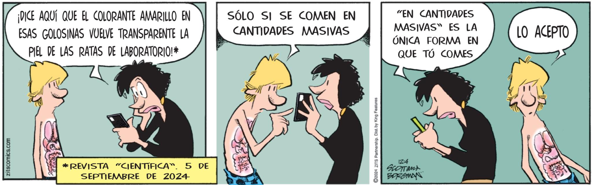 Fictional character OCR: zitscomics.com ¡DICE AQUÍ QUE EL COLORANTE AMARILLO EN ESAS GOLOSINAS VUELVE TRANSPARENTE LA PIEL DE LAS RATAS DE LABORATORIO!* SÓLO SI SE COMEN EN CANTIDADES MASIVAS "EN CANTIDADES MASIVAS ES LA ÚNICA FORMA EN QUE TÚ COMES *REVISTA "CIENTÍFICA. 5 DE SEPTIEMBRE DE 2024 2024 ZITS Partnership. Dist. by King Features 12:4 SCOTTant BORGMAN LO ACEPTO zitscomics.com ¡ DICE AQUÍ QUE EL COLORANTE AMARILLO EN ESAS GOLOSINAS VUELVE TRANSPARENTE LA PIEL DE LAS RATAS DE LABORATORIO ! * SÓLO SI SE COMEN EN CANTIDADES MASIVAS " EN CANTIDADES MASIVAS ES LA ÚNICA FORMA EN QUE TÚ COMES * REVISTA " CIENTÍFICA . 5 DE SEPTIEMBRE DE 2024 2024 ZITS Partnership . Dist . by King Features 12 : 4 SCOTTant BORGMAN LO ACEPTO