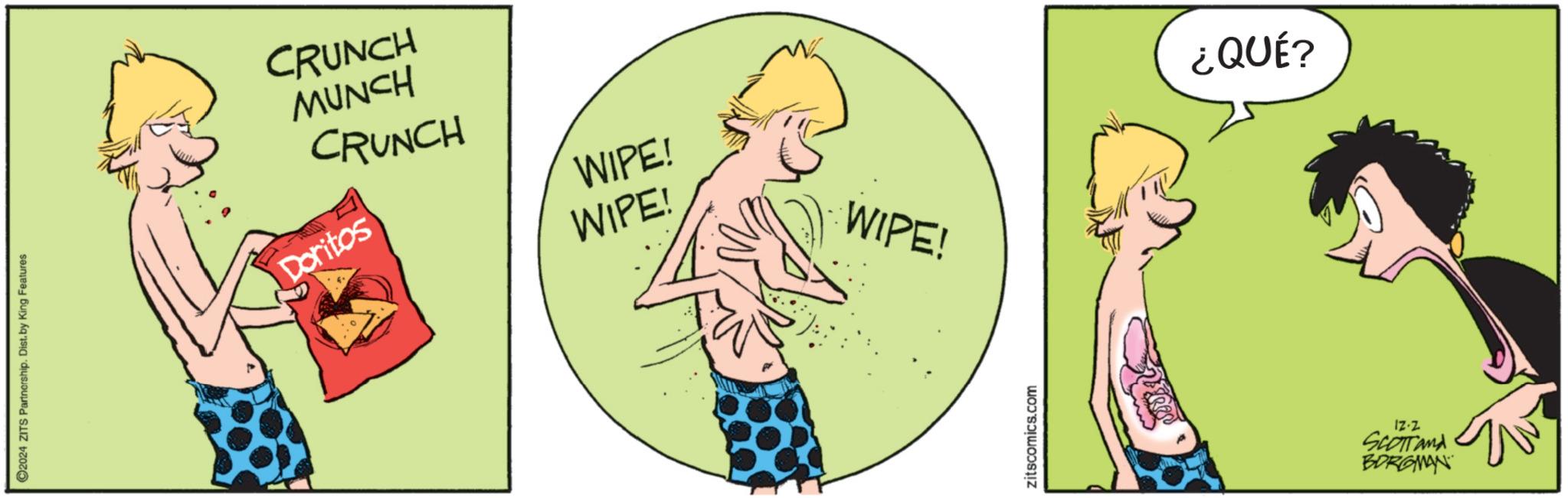 Barechestedness OCR: ©2024 ZITS Partnership. Dist. by King Features CRUNCH MUNCH CRUNCH Doritos WIPE! WIPE! WIPE! zitscomics.com ¿QUÉ? 12.2 SCOTTand BORGMAN © 2024 ZITS Partnership . Dist . by King Features CRUNCH MUNCH CRUNCH Doritos WIPE ! WIPE ! WIPE ! zitscomics.com ¿ QUÉ ? 12.2 SCOTTand BORGMAN