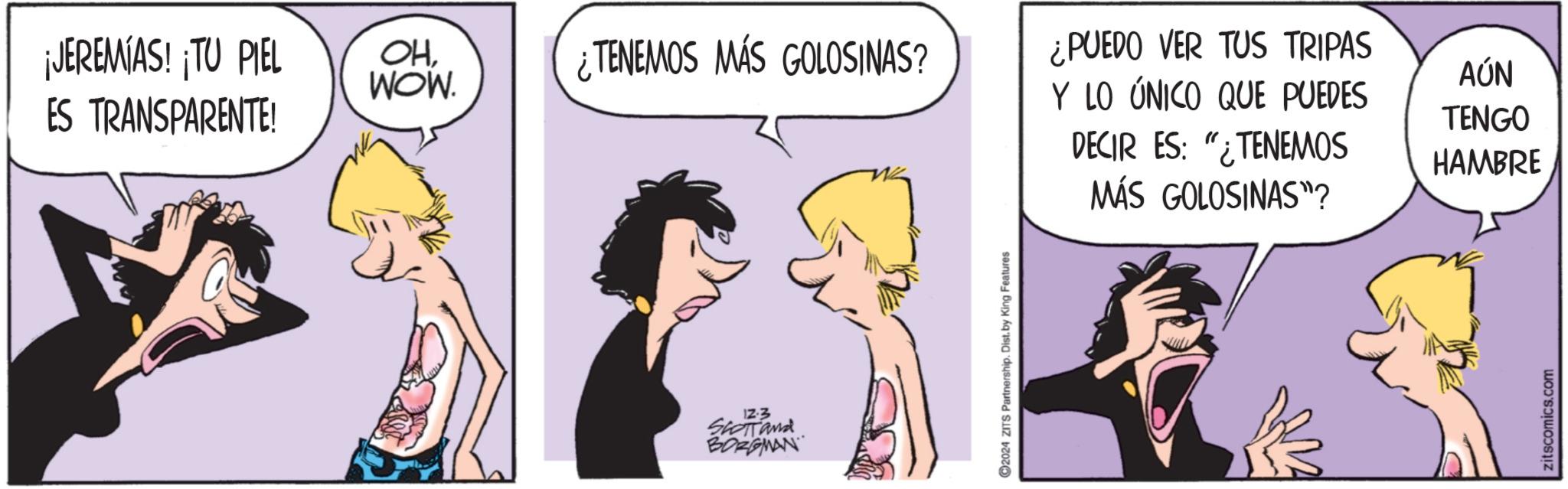 Fictional character OCR: ¡JEREMIAS! ¡TU PIEL ES TRANSPARENTE! OHWOW. ¿TENEMOS MÁS GOLOSINAS? ¿PUEDO VER TUS TRIPAS Y LO ÚNICO QUE PUEDES AÚN TENGO DECIR ES: "¿TENEMOS HAMBRE 12-3 SCOTT and BORGMAN ©2024 ZITS Partnership. Dist. by King Features MÁS GOLOSINAS"? zitscomics.com ¡ JEREMIAS ! ¡ TU PIEL ES TRANSPARENTE ! OHWOW . ¿ TENEMOS MÁS GOLOSINAS ? ¿ PUEDO VER TUS TRIPAS Y LO ÚNICO QUE PUEDES AÚN TENGO DECIR ES : " ¿ TENEMOS HAMBRE 12-3 SCOTT and BORGMAN © 2024 ZITS Partnership . Dist . by King Features MÁS GOLOSINAS " ? zitscomics.com