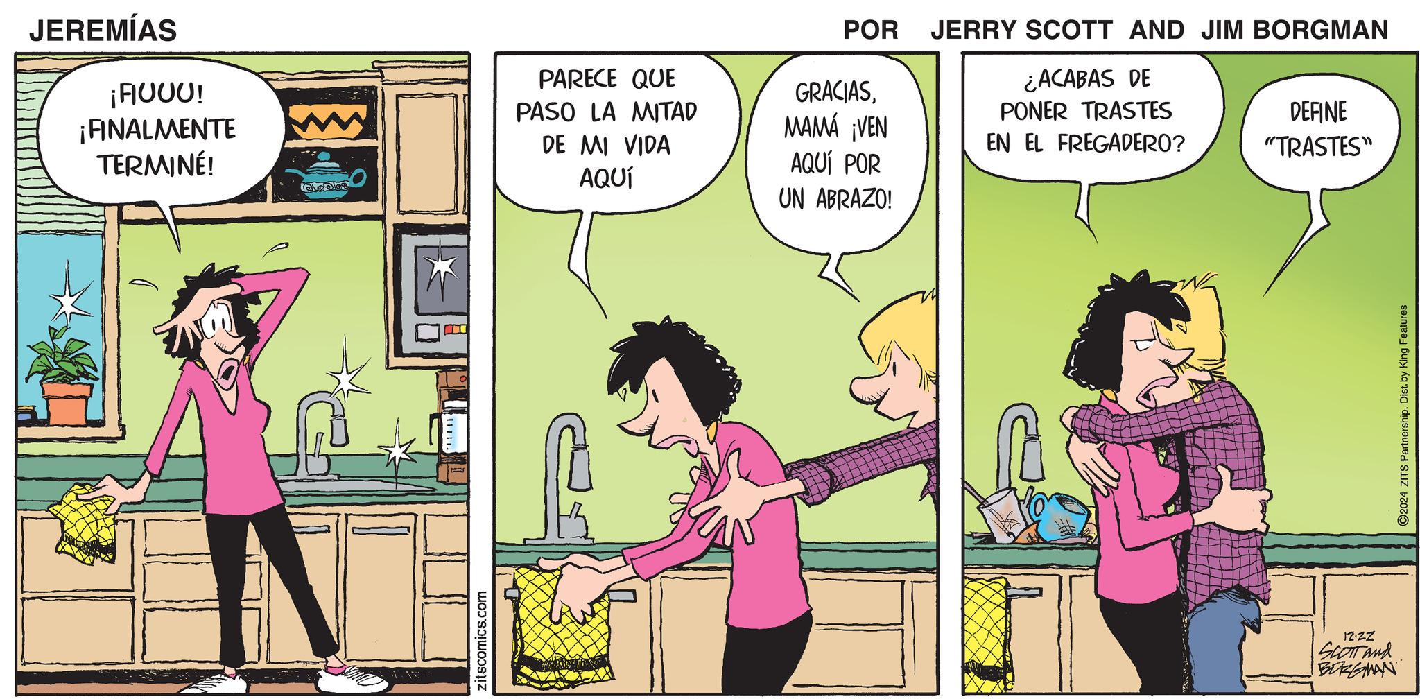 Animated cartoon OCR: JEREMÍAS ¡FIUUU! ¡FINALMENTE TERMINÉ! zitscomics.com PARECE QUE PASO LA MITAD DE MI VIDA AQUÍ AQUÍ POR UN ABRAZO! POR GRACIASMAMÁ ¡VEN JERRY SCOTT AND JIM BORGMAN ¿ACABAS DE PONER TRASTES DEFINE EN EL FREGADERO? "TRASTES" IZ.ZZ SCOTT and BORGMAN 2024 ZITS Partnership. Dist. by King Features JEREMÍAS ¡ FIUUU ! ¡ FINALMENTE TERMINÉ ! zitscomics.com PARECE QUE PASO LA MITAD DE MI VIDA AQUÍ AQUÍ POR UN ABRAZO ! POR GRACIASMAMÁ ¡ VEN JERRY SCOTT AND JIM BORGMAN ¿ ACABAS DE PONER TRASTES DEFINE EN EL FREGADERO ? " TRASTES " IZ.ZZ SCOTT and BORGMAN 2024 ZITS Partnership . Dist . by King Features