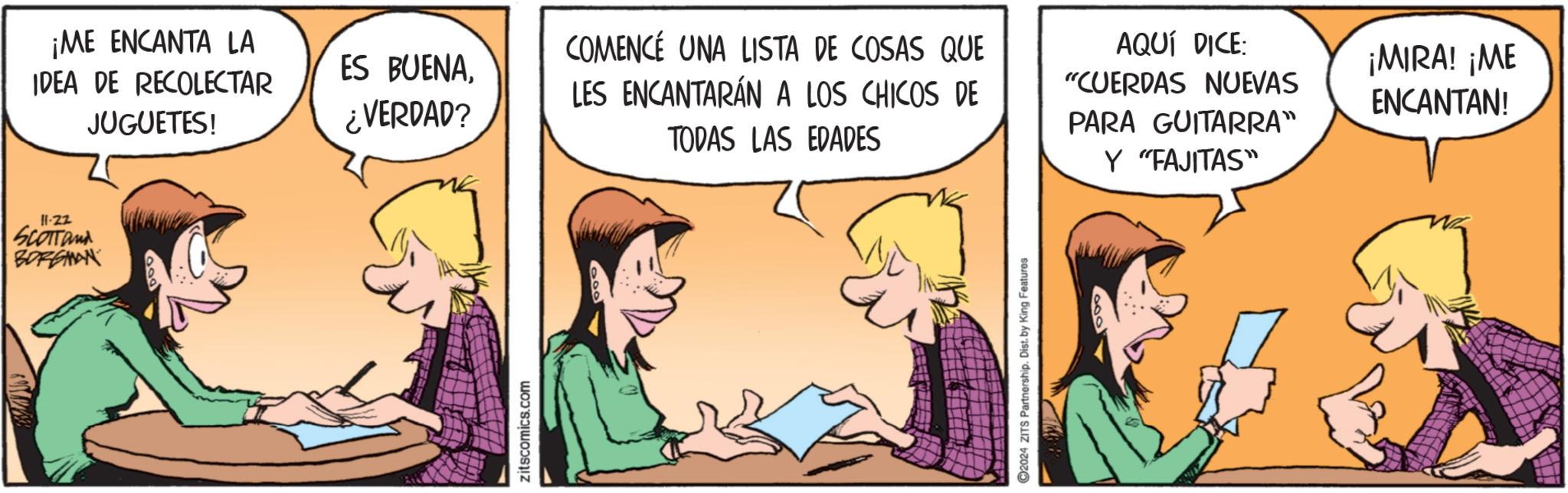 Adaptation OCR: ¡ME ENCANTA LA IDEA DE RECOLECTAR JUGUETES! 11-22 SCOTTand BORGIAN ES BUENA¿VERDAD? COMENCE UNA LISTA DE COSAS QUE LES ENCANTARÁN A LOS CHICOS DE zitscomics.com TODAS LAS EDADES 2024 ZITS Partnership. Dist. by King Features AQUÍ DICE: "CUERDAS NUEVAS PARA GUITARRA" Y "FAJITAS" ¡MIRA! ¡ME ENCANTAN! ¡ ME ENCANTA LA IDEA DE RECOLECTAR JUGUETES ! 11-22 SCOTTand BORGIAN ES BUENA¿ VERDAD ? COMENCE UNA LISTA DE COSAS QUE LES ENCANTARÁN A LOS CHICOS DE zitscomics.com TODAS LAS EDADES 2024 ZITS Partnership . Dist . by King Features AQUÍ DICE : " CUERDAS NUEVAS PARA GUITARRA " Y " FAJITAS " ¡ MIRA ! ¡ ME ENCANTAN !