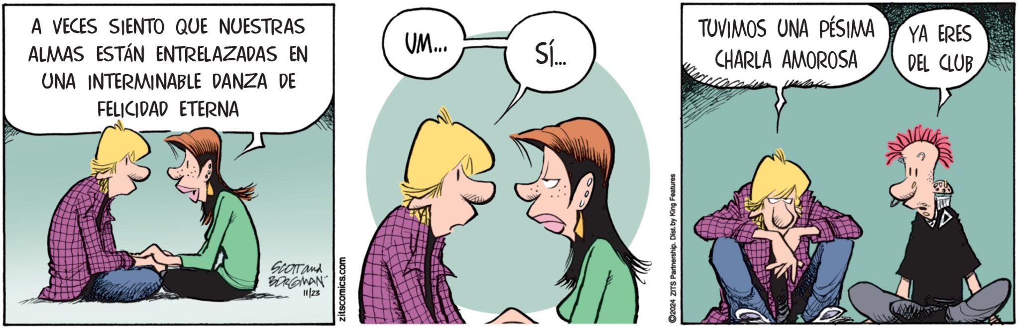 Conversation OCR: A VECES SIENTO QUE NUESTRAS ALMAS ESTÁN ENTRELAZADAS EN UNA INTERMINABLE DANZA DE FELICIDAD ETERNA SCOTT and BORGMAN 11/23 zitscomics.com TUVIMOS UNA PÉSIMA UM... YA ERES Sí... CHARLA AMOROSA DEL CLUB 2024 ZITS Partnership. Dist. by King Features A VECES SIENTO QUE NUESTRAS ALMAS ESTÁN ENTRELAZADAS EN UNA INTERMINABLE DANZA DE FELICIDAD ETERNA SCOTT and BORGMAN 11/23 zitscomics.com TUVIMOS UNA PÉSIMA UM ... YA ERES Sí ... CHARLA AMOROSA DEL CLUB 2024 ZITS Partnership . Dist . by King Features