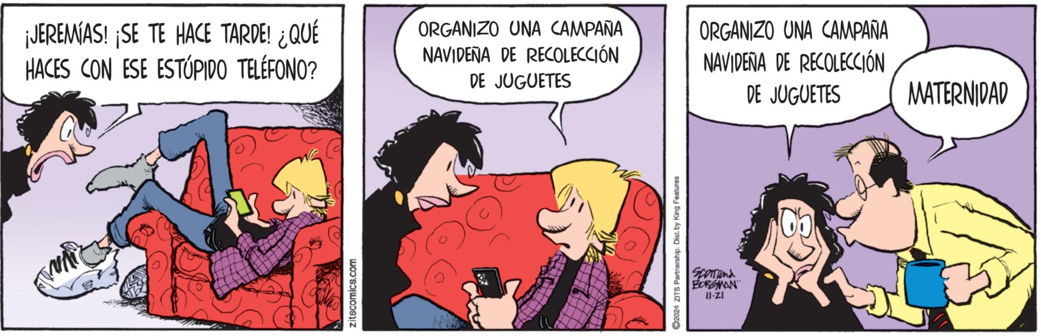 Illustration OCR: ¡JEREMIAS! ¡SE TE HACE TARDE! ¿QUÉ HACES CON ESE ESTÚPIDO TELÉFONO? zitscomics.com ORGANIZO UNA CAMPAÑA NAVIDEÑA DE RECOLECCIÓN DE JUGUETES ORGANIZO UNA CAMPAÑA NAVIDEÑA DE RECOLECCIÓN DE JUGUETES MATERNIDAD 2024 ZITS Partnership. Dist. by King Features SCOTTand BORGMAN II-ZI ¡ JEREMIAS ! ¡ SE TE HACE TARDE ! ¿ QUÉ HACES CON ESE ESTÚPIDO TELÉFONO ? zitscomics.com ORGANIZO UNA CAMPAÑA NAVIDEÑA DE RECOLECCIÓN DE JUGUETES ORGANIZO UNA CAMPAÑA NAVIDEÑA DE RECOLECCIÓN DE JUGUETES MATERNIDAD 2024 ZITS Partnership . Dist . by King Features SCOTTand BORGMAN II - ZI
