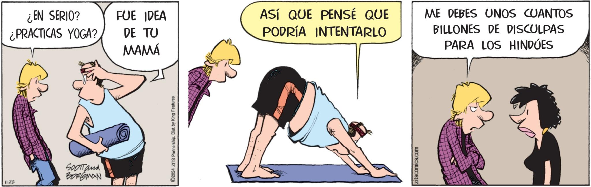 Knee OCR: ¿EN SERIO? ¿PRACTICAS YOGA? FUE IDEA DE TU MAMÁ SCOTTand BORGMAN 11-25 C2024 ZITS Partnership. Dist. by King Features ASÍ QUE PENSÉ QUE PODRÍA INTENTARLO zitscomics.com ME DEBES UNOS CUANTOS BILLONES DE DISCULPAS PARA LOS HINDÚES ¿ EN SERIO ? ¿ PRACTICAS YOGA ? FUE IDEA DE TU MAMÁ SCOTTand BORGMAN 11-25 C2024 ZITS Partnership . Dist . by King Features ASÍ QUE PENSÉ QUE PODRÍA INTENTARLO zitscomics.com ME DEBES UNOS CUANTOS BILLONES DE DISCULPAS PARA LOS HINDÚES