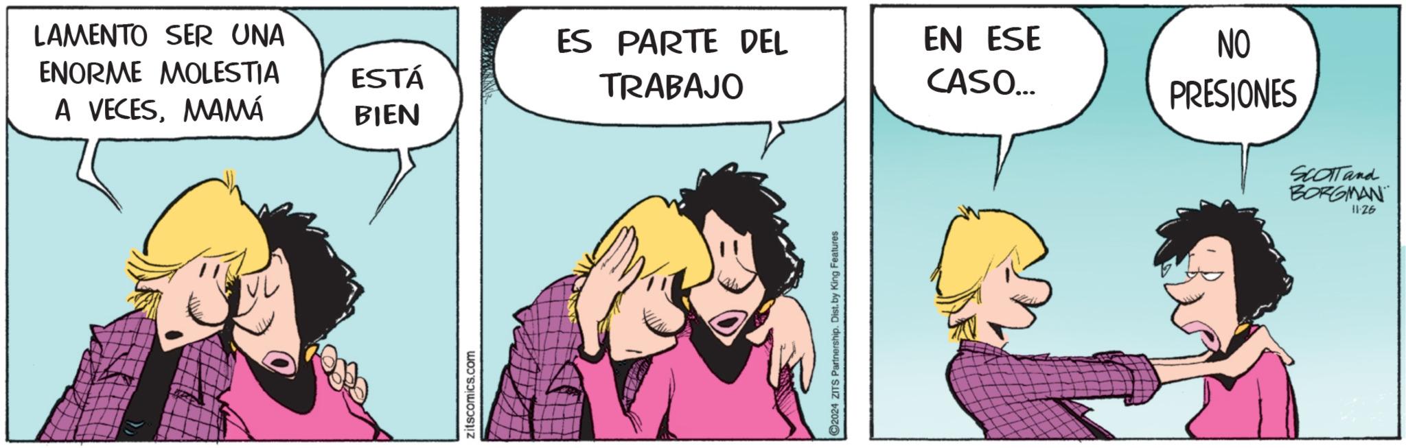Conversation OCR: LAMENTO SER UNA ENORME MOLESTIA ES PARTE DEL EN ESE A VECESMAMÁ ESTÁ BIEN TRABAJO CASO... zitscomics.com 2024 ZITS Partnership. Dist. by King Features NO PRESIONES SCOTTand BORGMAN 11·26 LAMENTO SER UNA ENORME MOLESTIA ES PARTE DEL EN ESE A VECESMAMÁ ESTÁ BIEN TRABAJO CASO ... zitscomics.com 2024 ZITS Partnership . Dist . by King Features NO PRESIONES SCOTTand BORGMAN 11 · 26