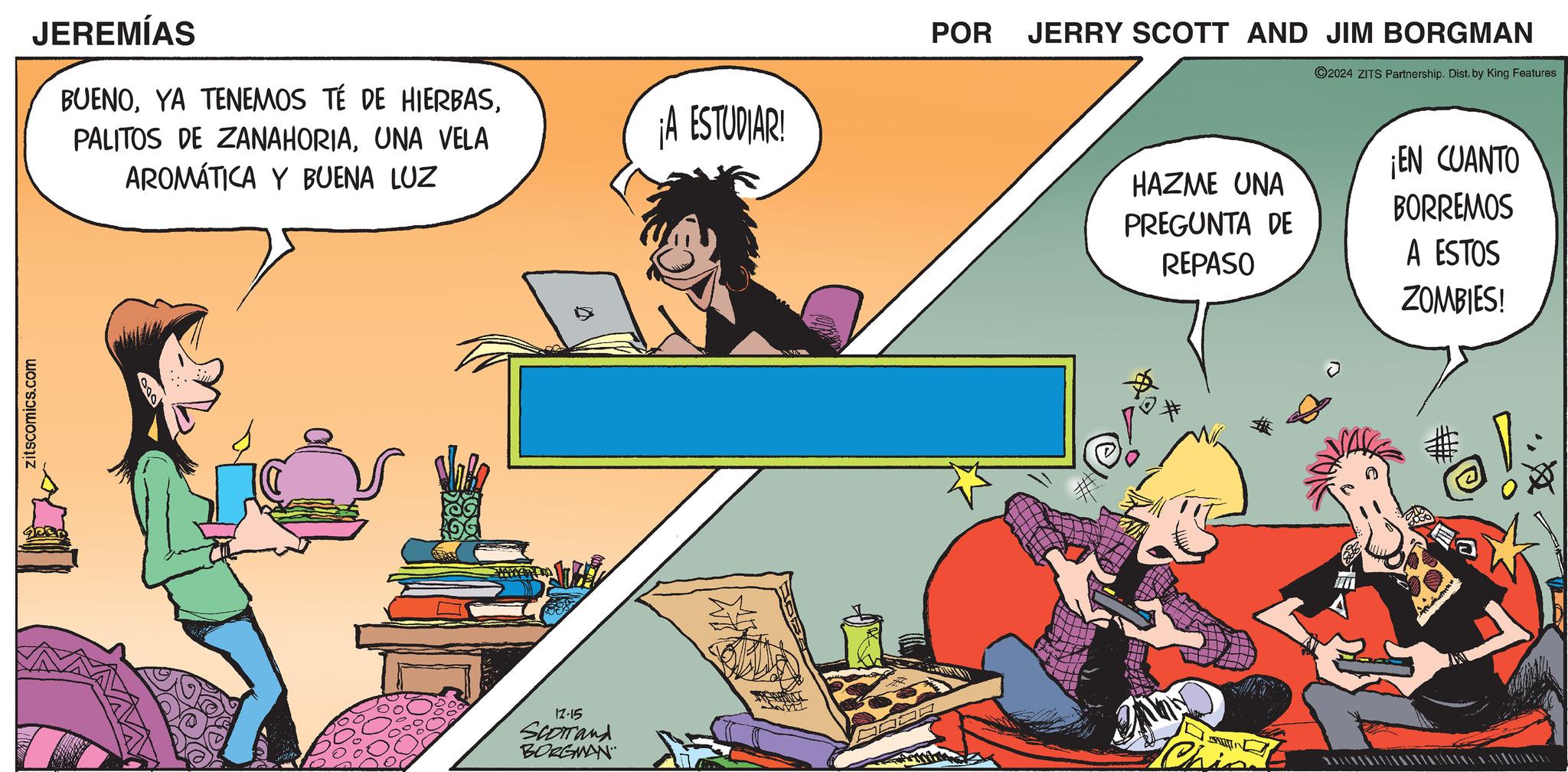 Event OCR: zitscomics.com JEREMÍAS BUENOUNA VELA AROMÁTICA Y BUENA LUZ ¡A ESTUDIAR! 000 12-15 Scorrand BORGMAN _ POR JERRY SCOTT AND JIM BORGMAN 2024 ZITS Partnership. Dist. by King Features HAZME UNA PREGUNTA DE REPASO ¡EN CUANTO BORREMOS A ESTOS ZOMBIES! zitscomics.com JEREMÍAS BUENOYA TENEMOS TÉ DE HIERBASPALITOS DE ZANAHORIAUNA VELA AROMÁTICA Y BUENA LUZ ¡ A ESTUDIAR ! 000 12-15 Scorrand BORGMAN _ POR JERRY SCOTT AND JIM BORGMAN 2024 ZITS Partnership . Dist . by King Features HAZME UNA PREGUNTA DE REPASO ¡ EN CUANTO BORREMOS A ESTOS ZOMBIES !