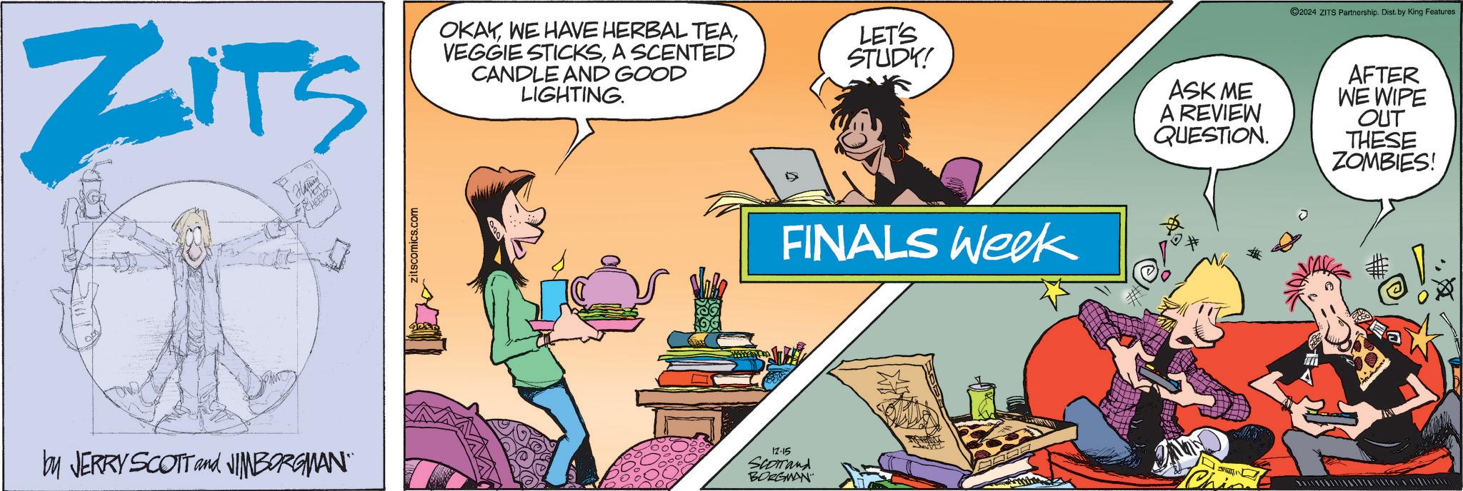 Illustration OCR: ZITS E Hamon zitscomics.com OKAYA SCENTED CANDLE AND GOOD LIGHTING. LET'S STUDY! ASK ME A REVIEW QUESTION. 2024 ZITS Partnership. Dist. by King Features AFTER WE WIPE OUT THESE ZOMBIES! by JERRY SCOTT and JIMBORGMAN¨¨ FINALS Week 12-15 Chin Scorrand BORGMAN ZITS E Hamon zitscomics.com OKAYWE HAVE HERBAL TEAVEGGIE STICKSA SCENTED CANDLE AND GOOD LIGHTING . LET'S STUDY ! ASK ME A REVIEW QUESTION . 2024 ZITS Partnership . Dist . by King Features AFTER WE WIPE OUT THESE ZOMBIES ! by JERRY SCOTT and JIMBORGMAN¨¨ FINALS Week 12-15 Chin Scorrand BORGMAN