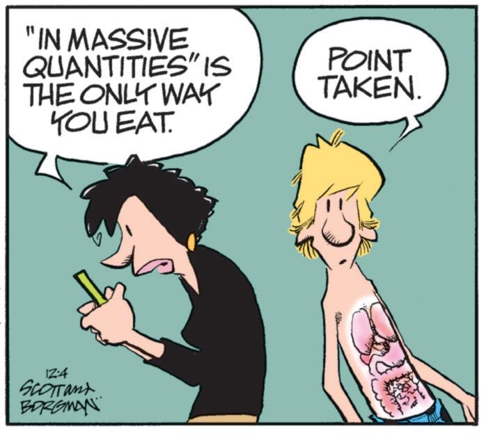 Mammal OCR: "IN MASSIVE QUANTITIES" IS THE ONLY WAY YOU EAT. POINT TAKEN. IZ:4 SCOTTand BORGMAN " IN MASSIVE QUANTITIES " IS THE ONLY WAY YOU EAT . POINT TAKEN . IZ : 4 SCOTTand BORGMAN
