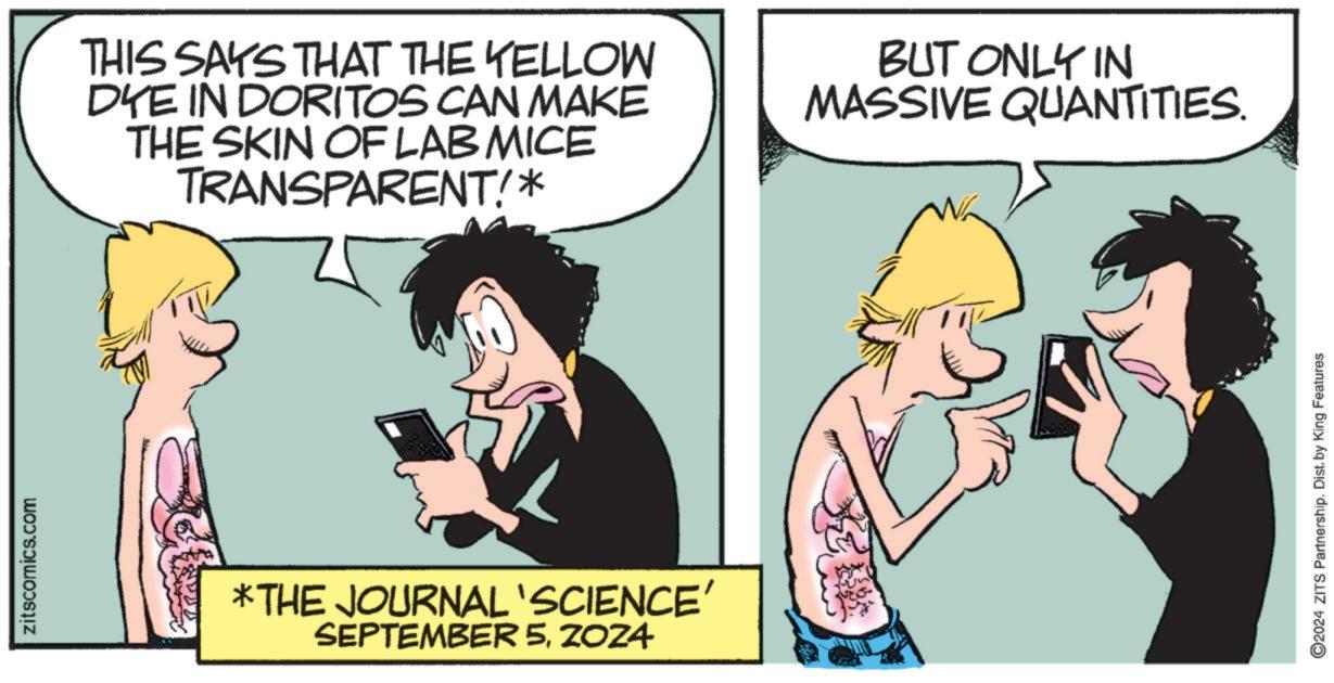 Art OCR: zitscomics.com THIS SAYS THAT THE YELLOW DYE IN DORITOS CAN MAKE THE SKIN OF LAB MICE TRANSPARENT!* BUT ONLY IN MASSIVE QUANTITIES. *THE JOURNAL 'SCIENCE' SEPTEMBER 5ZOZA ©2024 ZITS Partnership. Dist. by King Features zitscomics.com THIS SAYS THAT THE YELLOW DYE IN DORITOS CAN MAKE THE SKIN OF LAB MICE TRANSPARENT ! * BUT ONLY IN MASSIVE QUANTITIES . * THE JOURNAL ' SCIENCE ' SEPTEMBER 5ZOZA © 2024 ZITS Partnership . Dist . by King Features
