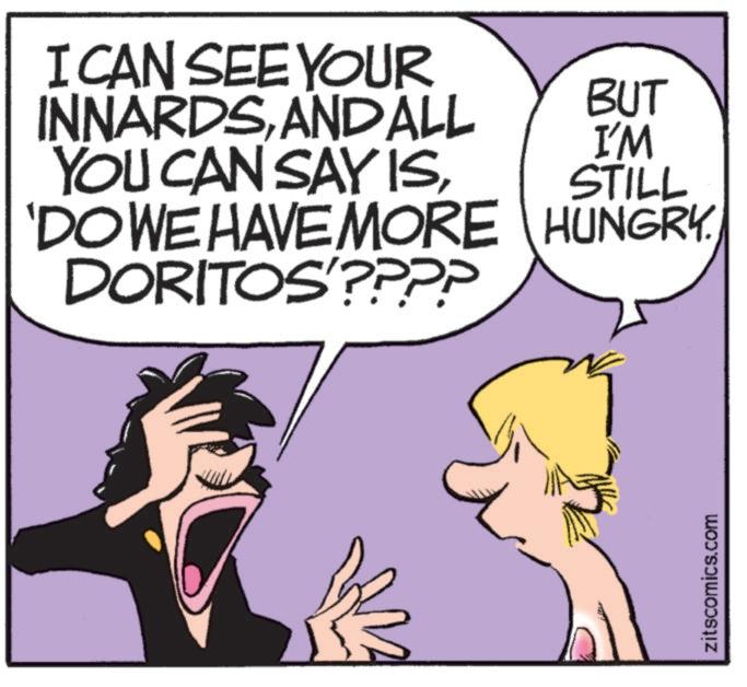 People OCR: I CAN SEE YOUR INNARDSANDALL YOU CAN SAY ISBUT I'M STILL 'DO WE HAVE MORE HUNGRY DORITOS'???? zitscomics.com I CAN SEE YOUR INNARDSANDALL YOU CAN SAY ISBUT I'M STILL ' DO WE HAVE MORE HUNGRY DORITOS ' ???? zitscomics.com